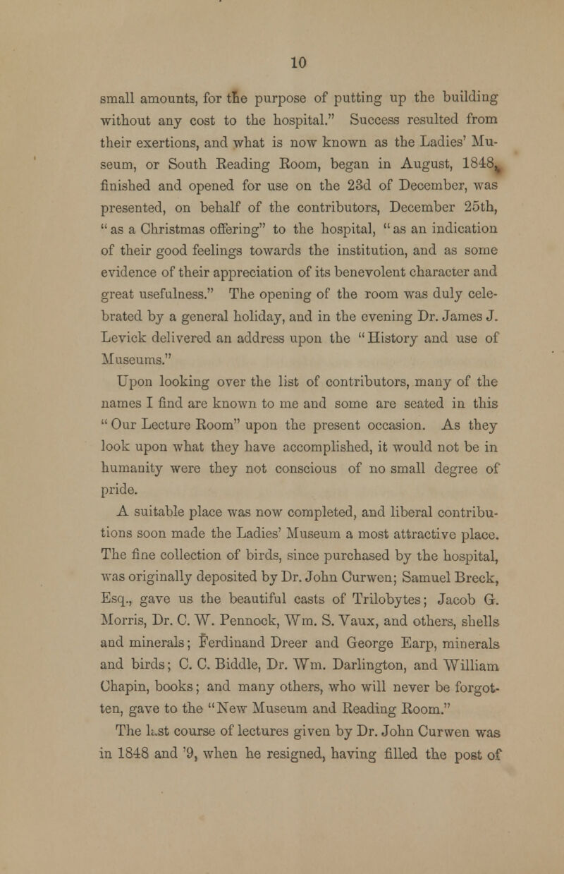 small amounts, for tne purpose of putting up the building •without any cost to the hospital. Success resulted from their exertions, and what is now known as the Ladies' Mu- seum, or South Eeading Room, began in August, 1848% finished and opened for use on the 23d of December, was presented, on behalf of the contributors, December 25th,  as a Christmas offering to the hospital,  as an indication of their good feelings towards the institution, and as some evidence of their appreciation of its benevolent character and great usefulness. The opening of the room was duly cele- brated by a general holiday, and in the evening Dr. James J. Levick delivered an address upon the  History and use of Museums. Upon looking over the list of contributors, many of the names I find are known to me and some are seated in this  Our Lecture Room upon the present occasion. As they look upon what they have accomplished, it would not be in humanity were they not conscious of no small degree of pride. A suitable place was now completed, and liberal contribu- tions soon made the Ladies' Museum a most attractive place. The fine collection of birds, since purchased by the hospital, was originally deposited by Dr. John Curwen; Samuel Breck, Esq., gave us the beautiful casts of Trilobytes; Jacob G. Morris, Dr. C. W. Pennock, Wm. S. Vaux, and others, shells and minerals; Ferdinand Dreer and George Earp, minerals and birds; C. C. Biddle, Dr. Wm. Darlington, and William Chapin, books; and many others, who will never be forgot- ten, gave to the New Museum and Reading Room. The kst course of lectures given by Dr. John Curwen was in 1848 and '9, when he resigned, having filled the post of