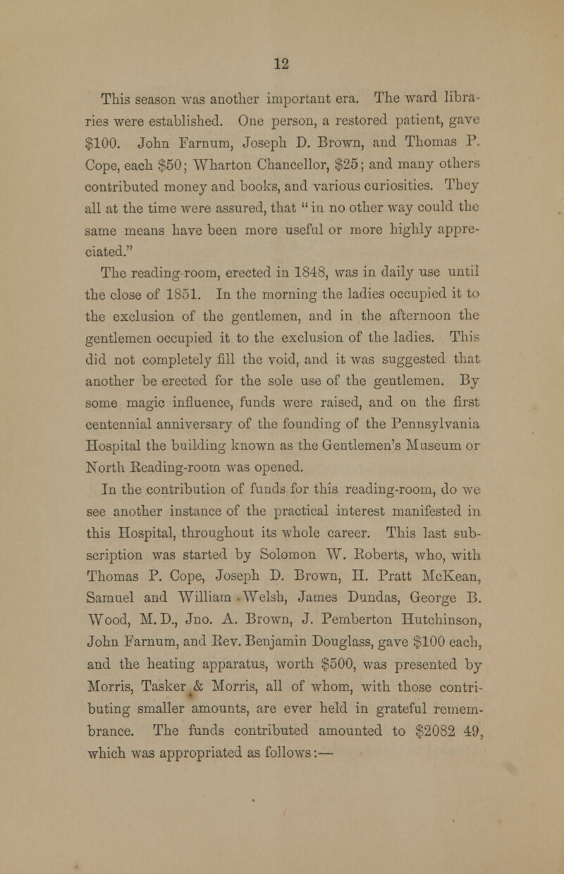 This season was another important era. The ward libra- ries were established. One person, a restored patient, gave $100. John Farnum, Joseph D. Brown, and Thomas P. Cope, each $50; Wharton Chancellor, $25; and many others contributed money and books, and various curiosities. They all at the time were assured, that  in no other way could the same means have been more useful or more highly appre- ciated. The reading-room, erected in 1848, was in daily use until the close of 1851. In the morning the ladies occupied it to the exclusion of the gentlemen, and in the afternoon the gentlemen occupied it to the exclusion of the ladies. This did not completely fill the void, and it was suggested that another be erected for the sole use of the gentlemen. By some magic influence, funds were raised, and on the first centennial anniversary of the founding of the Pennsylvania Hospital the building known as the Gentlemen's Museum or North Reading-room was opened. In the contribution of funds for this reading-room, do we see another instance of the practical interest manifested in this Hospital, throughout its whole career. This last sub- scription was started by Solomon W. Roberts, who, with Thomas P. Cope, Joseph D. Brown, H. Pratt McKean, Samuel and William -Welsh, James Dundas, George B. Wood, M. D., Jno. A. Brown, J. Pemberton Hutchinson, John Farnum, and Rev. Benjamin Douglass, gave $100 each, and the heating apparatus, worth $500, was presented by Morris, Tasker & Morris, all of whom, with those contri- buting smaller amounts, are ever held in grateful remem- brance. The funds contributed amounted to $2082 49, which was appropriated as follows:—