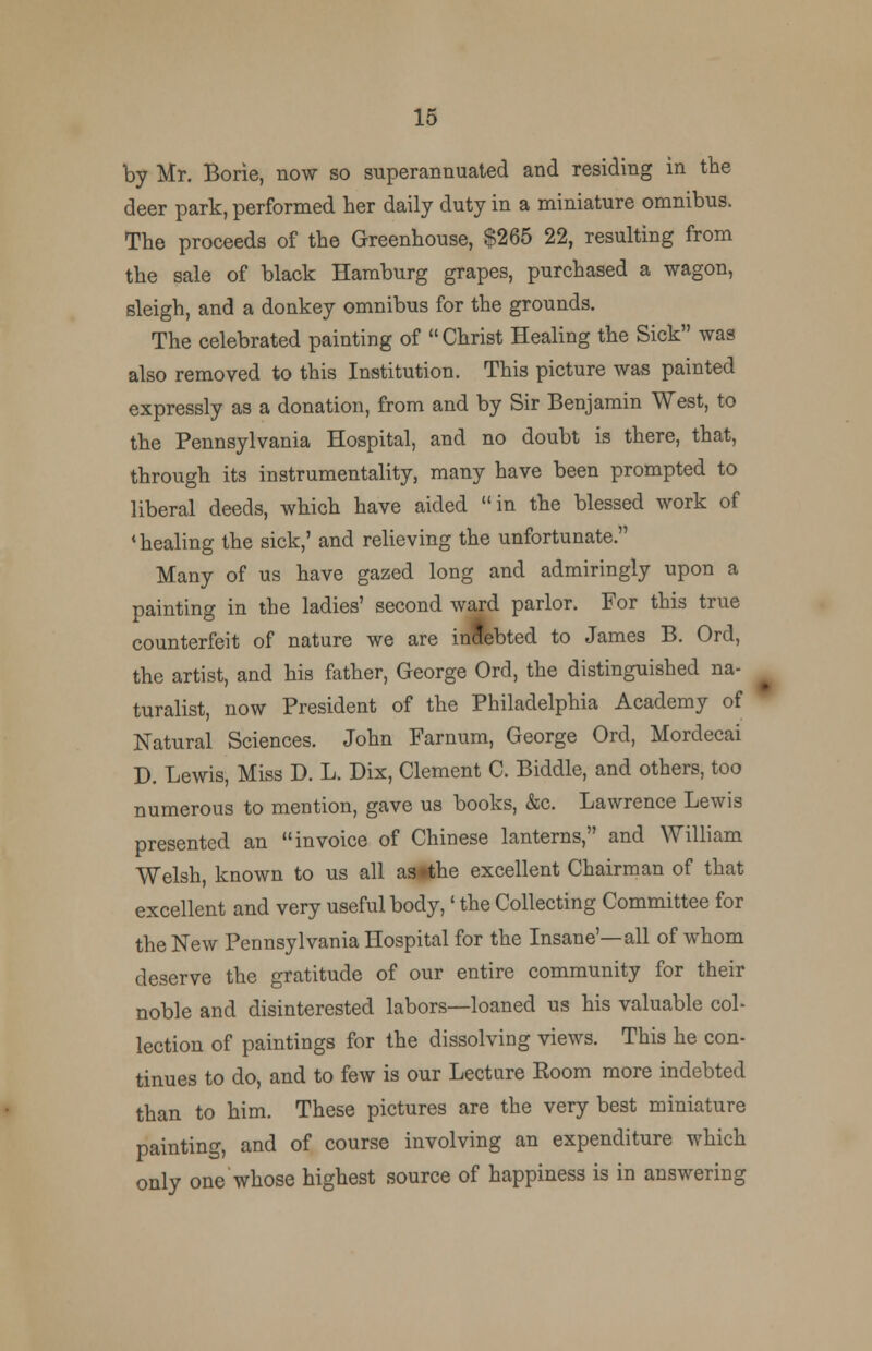 by Mr. Borie, now so superannuated and residing in the deer park, performed her daily duty in a miniature omnibus. The proceeds of the Greenhouse, $265 22, resulting from the sale of black Hamburg grapes, purchased a wagon, sleigh, and a donkey omnibus for the grounds. The celebrated painting of Christ Healing the Sick was also removed to this Institution. This picture was painted expressly as a donation, from and by Sir Benjamin West, to the Pennsylvania Hospital, and no doubt is there, that, through its instrumentality, many have been prompted to liberal deeds, which have aided in the blessed work of 'healing the sick,' and relieving the unfortunate. Many of us have gazed long and admiringly upon a painting in the ladies' second ward parlor. For this true counterfeit of nature we are indebted to James B. Ord, the artist, and his father, George Ord, the distinguished na- turalist, now President of the Philadelphia Academy of Natural Sciences. John Farnum, George Ord, Mordecai D. Lewis, Miss D. L. Dix, Clement C. Biddle, and others, too numerous to mention, gave us books, &c. Lawrence Lewis presented an invoice of Chinese lanterns, and William Welsh, known to us all as»the excellent Chairman of that excellent and very useful body,' the Collecting Committee for the New Pennsylvania Hospital for the Insane'—all of whom deserve the gratitude of our entire community for their noble and disinterested labors—loaned us his valuable col- lection of paintings for the dissolving views. This he con- tinues to do, and to few is our Lecture Eoom more indebted than to him. These pictures are the very best miniature painting, and of course involving an expenditure which only one whose highest source of happiness is in answering