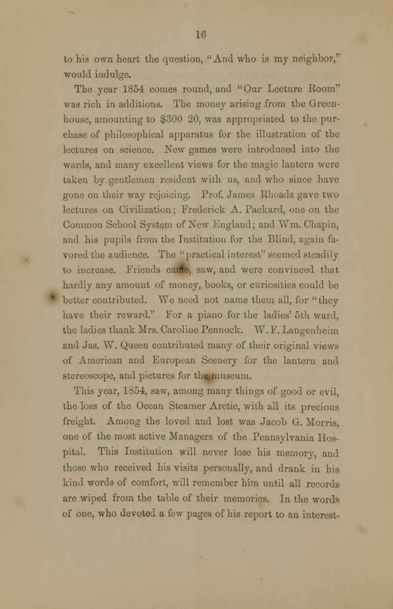 to his own heart the question, And who is my neighbor/' would indulge. The year 1854 comes round, and Our Lecture Boom*' was rich in additions. The money arising from the Green- house, amounting to $300 20, was appropriated to the pur- chase of philosophical apparatus for the illustration of the lectures on science. New games were introduced into the wards, and many excellent views for the magic lantern were taken by gentlemen resident with us, and who since have gone on their way rejoicing. Prof. James Rhoads gave two lectures on Civilization; Frederick A. Packard, one on the Common School System of New England; and Wm. Chapin, and his pupils from the Institution for the Blind, again fa- vored the audience. The practical interest seemed steadily to increase. Friends cante, saw, and were convinced that hardly any amount of money, books, or curiosities could be ^ better contributed. We need not name them all, for  they have their reward. For a piano for the ladies' 5th ward, the ladies thank Mrs. Caroline Pennock. W. F. Langenheim and Jas. W. Queen contributed many of their original views of American and European Scenery for the lantern and stereoscope, and pictures for th^museum. This year, 1854, saw, among many things of good or evil, the loss of the Ocean Steamer Arctic, with all its precious freight. Among the loved and lost was Jacob G. Morris, one of the most active Managers of the Pennsylvania Hos- pital. This Institution will never lose his memory, and those who received his visits personally, and drank in his kind words of comfort, will remember him until all records are wiped from the table of their memories. In the words of one, who devoted a few pages of his report to an interest-