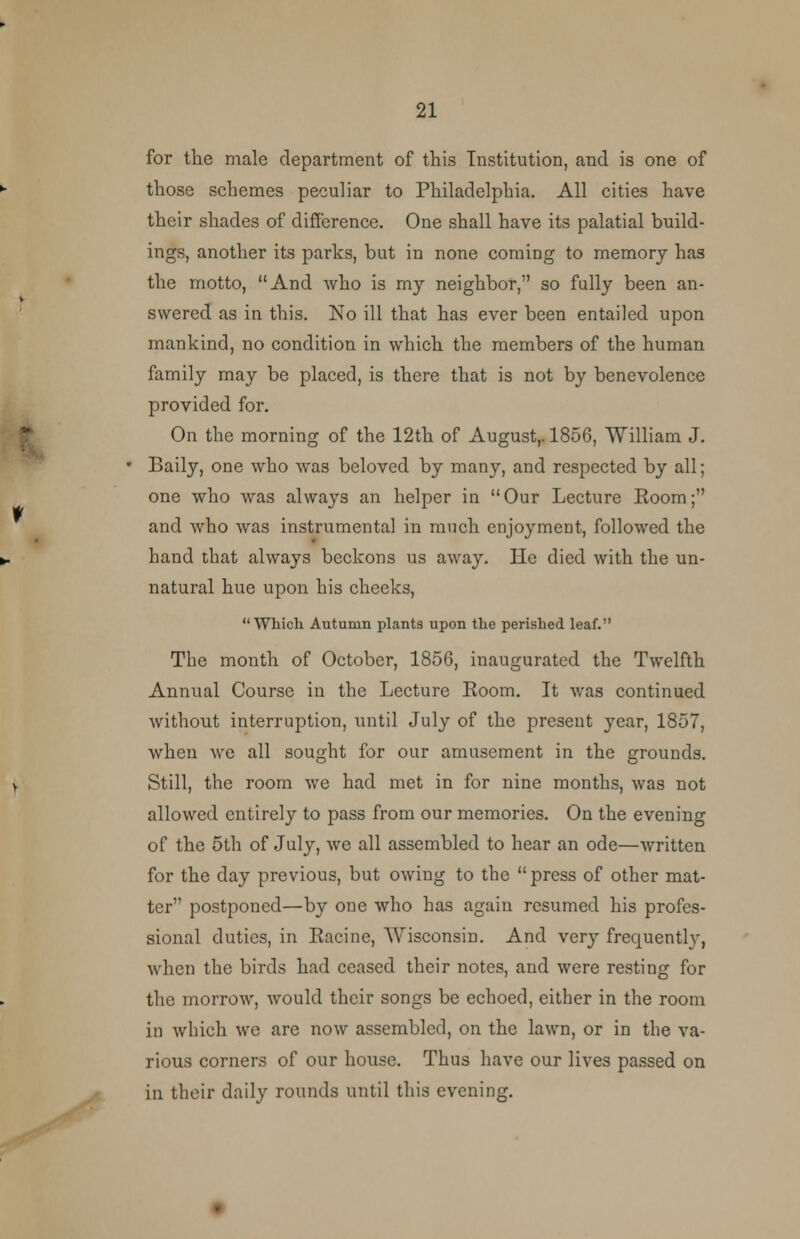 for the male department of this Institution, and is one of those schemes peculiar to Philadelphia. All cities have their shades of difference. One shall have its palatial build- ings, another its parks, but in none coming to memory has the motto, And who is my neighbor, so fully been an- swered as in this. No ill that has ever been entailed upon mankind, no condition in which the members of the human family may be placed, is there that is not by benevolence provided for. On the morning of the 12th of August,. 1856, William J. Baily, one who was beloved by many, and respected by all; one who was always an helper in Our Lecture Room; and who was instrumental in much enjoyment, followed the hand that always beckons us away. lie died with the un- natural hue upon his cheeks, Which Autumn plants upon the perished leaf. The month of October, 1856, inaugurated the Twelfth Annual Course in the Lecture Room. It was continued without interruption, until July of the present year, 1857, when we all sought for our amusement in the grounds. Still, the room we had met in for nine months, was not allowed entirely to pass from our memories. On the evening of the 5th of July, we all assembled to hear an ode—written for the day previous, but owing to the  press of other mat- ter postponed—by one who has again resumed his profes- sional duties, in Racine, Wisconsin. And very frequently, when the birds had ceased their notes, and were resting for the morrow, would their songs be echoed, either in the room in which we are now assembled, on the lawn, or in the va- rious corners of our house. Thus have our lives passed on in their daily rounds until this evening.