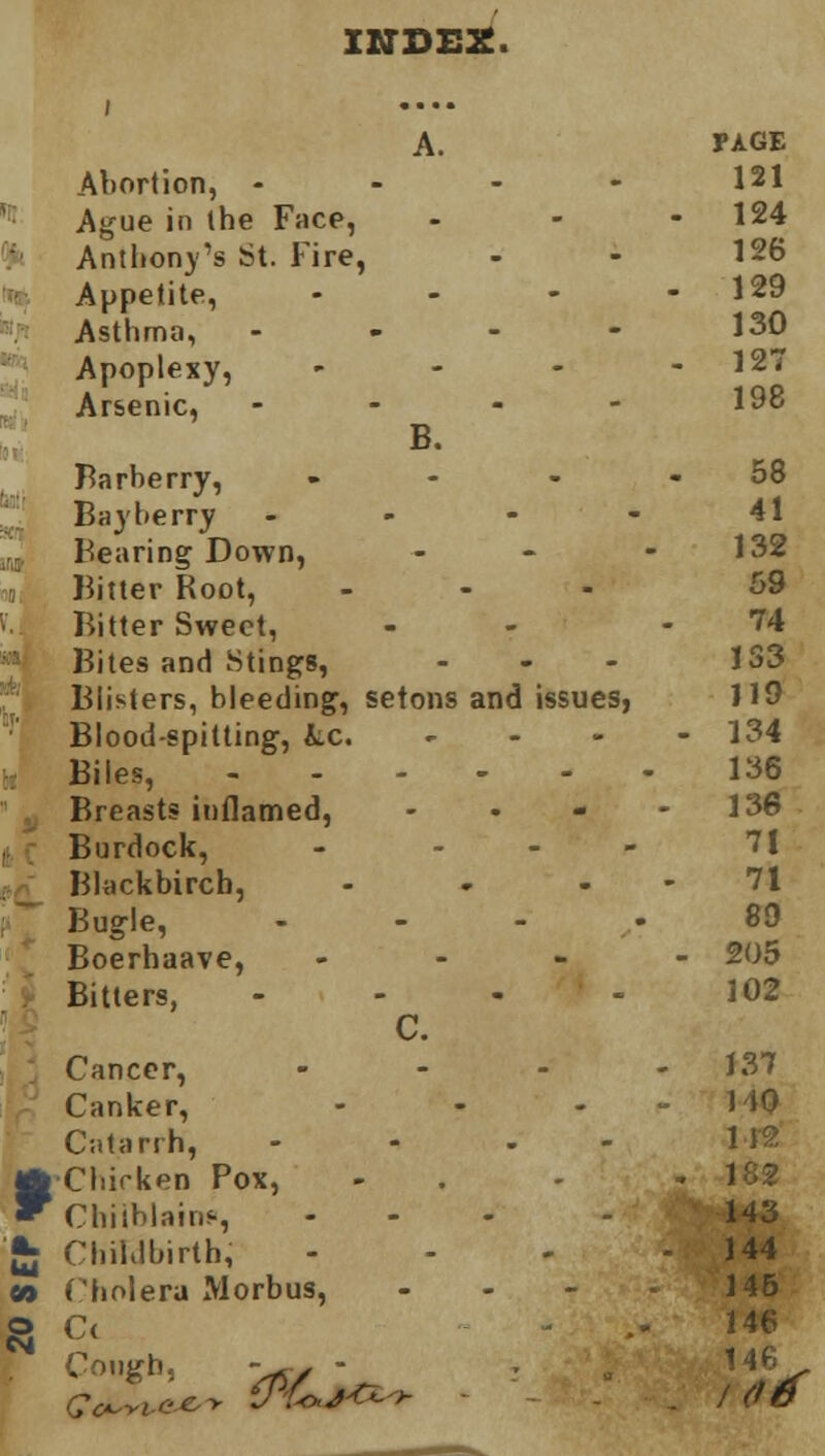 INDEX, i .... A. PAGE Abortion, - 121 Ague in the Face, . 124 Anthony's St. Fire, 126 Appetite, . - 129 Asthma, - 130 Apoplexy, - - 127 Arsenic, - - - - 198 B. Barberry, ... 58 Bayherry - 41 Bearing Down, 132 Bitter Root, - 59 Bitter Sweet, 74 Bites and Stings, - 1S3 Blisters, bleeding, setons and issues, 119 Blood-spitting, &.C. - - 134 Biles, 136 Breasts inflamed, 136 Burdock, - - 71 Blackbircb, - 71 Bugle, - 89 Boerhaave, - - 205 Bitters, - 102 C. Cancer, .• 137 Canker, ... 1 to Catarrh, - 112 Chicken Pox, . 182 Chilblain?, - 143 Childbirth; - 144 Cholera Morbus, - 146 C( 146 Cough, -5. - 146 . id6