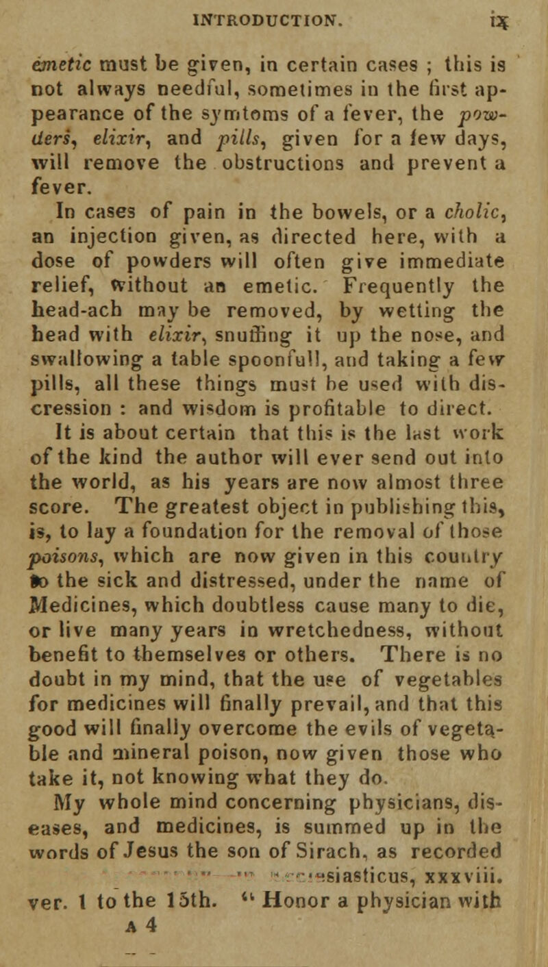 emetic must be given, in certain cases ; this is not always needful, sometimes in the first ap- pearance of the symtoms of a lever, the pow- ders, elixir, and pills, given for a few days, will remove the obstructions and prevent a fever. In cases of pain in the bowels, or a cholic, an injection given, as directed here, with a dose of powders will often give immediate relief, without an emetic. Frequently the head-ach may be removed, by wetting the head with elixir, snuthng it up the nose, and swallowing a table spoonfull, and taking a few pills, all these things must be used with dis- cission : and wisdom is profitable to direct. It is about certain that this is the last work of the kind the author will ever send out into the world, as his years are now almost three score. The greatest object in publishing this, is, to lay a foundation for the removal of those poisons, which are now given in this country fc> the sick and distressed, under the name of Medicines, which doubtless cause many to die, or live many years in wretchedness, without benefit to themselves or others. There is no doubt in my mind, that the use of vegetables for medicines will finally prevail, and that this good will finally overcome the evils of vegeta- ble and mineral poison, now given those who take it, not knowing what they do. My whole mind concerning physicians, dis- eases, and medicines, is summed up in the words of Jesus the son of Sirach, as recorded ■Hsiasticus, xxxviii. ver. t to the 15th. Honor a physician with