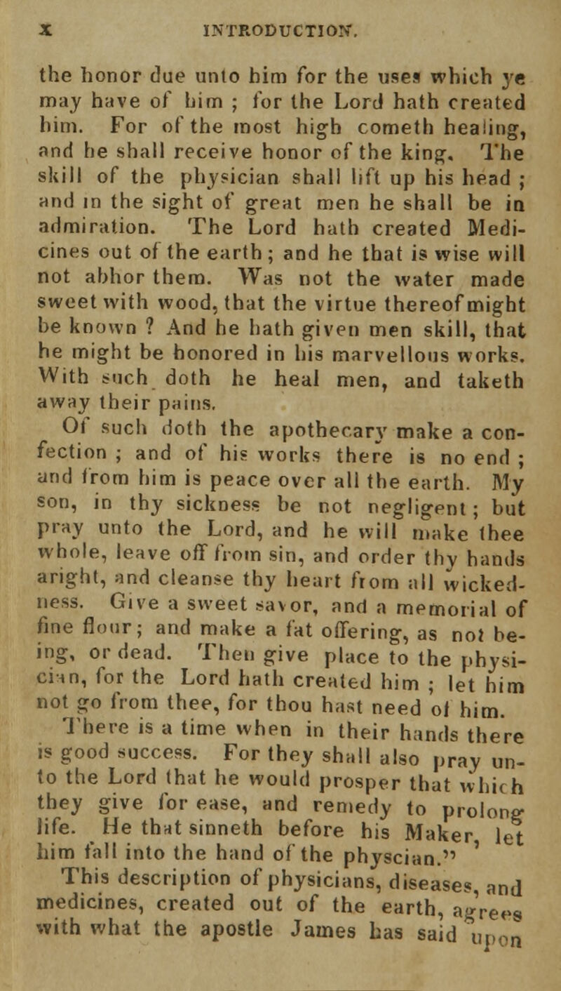 the honor due unto him for the uses which ye may have of him ; for the Lord hath created him. For of the most high cometh heaiing, and he shall receive honor of the king. The skill of the physician shall lift up his head j and in the sight of great men he shall be in admiration. The Lord hath created Medi- cines out of the earth; and he that is wise will not abhor them. Was not the water made sweet with wood, that the virtue thereof might be known ? And he hath given men skill, that he might be honored in his marvellous works. With such doth he heal men, and taketh away their pains. Of such doth the apothecary make a con- fection ; and of his works there is no end ; and from him is peace over all the earth. My son, in thy sickness be not negligent; but pray unto the Lord, and he will make thee whole, leave off from sin, and order thy hands aright, and cleanse thy heart from all wicked- ness. Give a sweet savor, and a memorial of fine flour; and make a fat offering, as no} be- ing, or dead. Then give place to the physi- cian, for the Lord hath created him ; let him not go from thee, for thou hast need 01 him. There is a time when in their hands there is good success. For they shall also pray un- to the Lord that he would prosper that vvhich they give for ease, and remedy to prolong life. He that sinneth before his Maker let him fall into the hand of the physcian. ' This description of physicians, diseases and medicines, created out of the earth, aVre^s with what the apostle James has said upon
