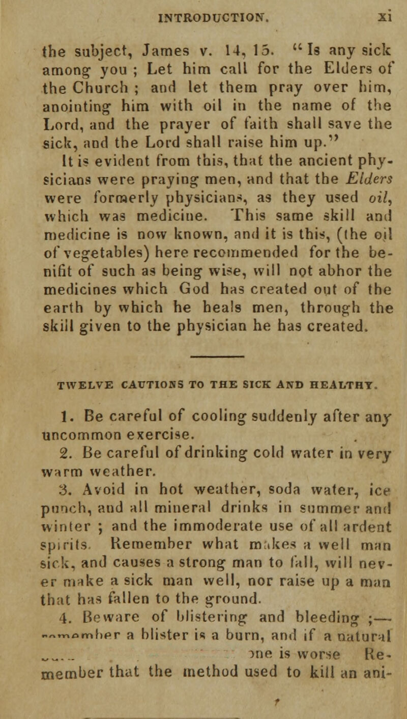 the subject, James v. 14, 15. Is any sick among you ; Let him call for the Elders of the Church ; and let them pray over him, anointing1 him with oil in the name of the Lord, and the prayer of faith shall save the sick, and the Lord shall raise him up.1' It is evident from this, that the ancient phy- sicians were praying men, and that the Elders were formerly physicians, as they used oil, which was medicine. This same skill and medicine is now known, and it is this, (the oil of vegetables) here recommended for the be- nifit of such as being wise, will not abhor the medicines which God has created out of the earth by which he heals men, through the skill given to the physician he has created. TWELVE CAPTIONS TO THE SICK AND HEALTHY. 1. Be careful of cooling suddenly after any uncommon exercise. 2. Be careful of drinking cold water in very warm weather. 3. Avoid in hot weather, soda water, ice punch, and all mineral drinks in summer and winter ; and the immoderate use of all ardent spirits. Remember what makes a well man sick, and causes a strong man to fall, will nev- er make a sick man well, nor raise up a man that has fallen to the ground. 4. Beware of blistering and bleeding ;— .^momlipr a blister is a burn, and if a natural me is worse Re- member that the method used to kill an ani-