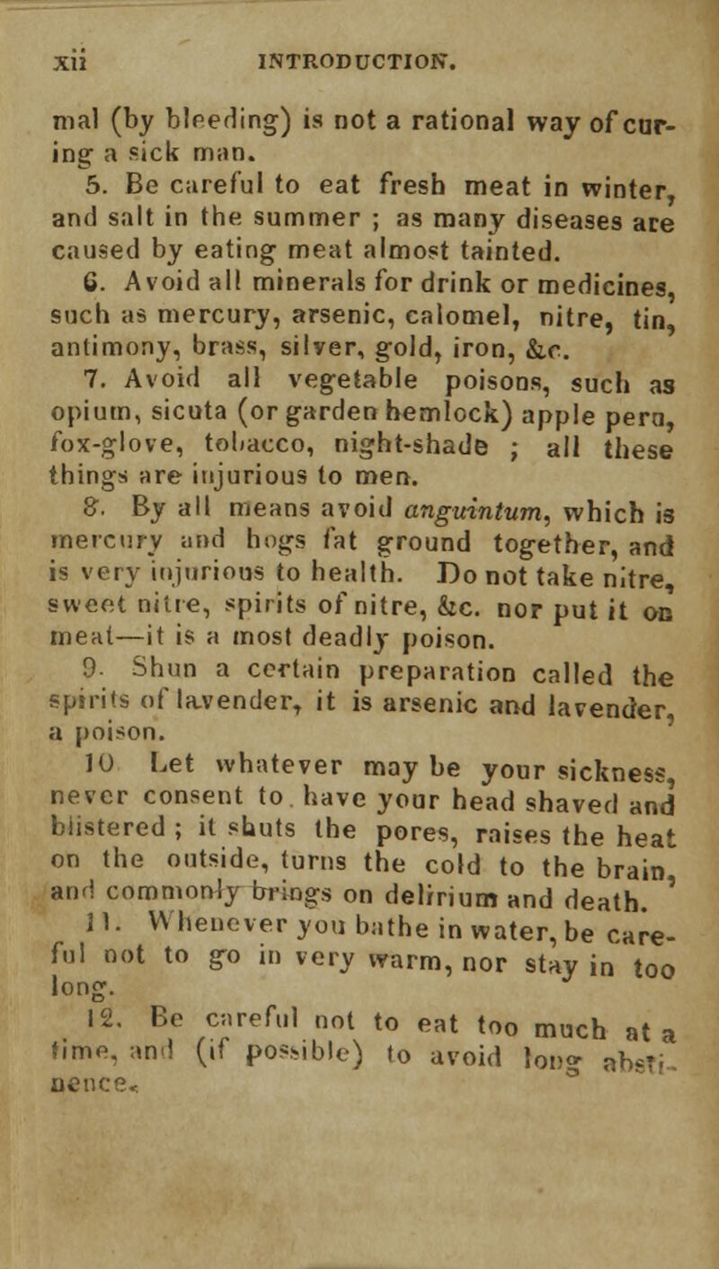 mal (by bleeding) is not a rational way of cur- ing a sick man. 5. Be careful to eat fresb meat in winter and salt in the summer ; as many diseases ace caused by eating meat almost tainted. 6. Avoid all minerals for drink or medicines, such as mercury, arsenic, calomel, nitre, tin, antimony, brass, silver, gold, iron, &c. 7. Avoid all vegetable poisons, such as opium, sicuta (or garden hemlock) apple pern, fox-glove, tobacco, night-shade ; all these things are injurious to men. 8. By all means avoid anguintum, which is mercury and hogs fat ground together, and is very injurious to health. Do not take nitre sweet nine, spirits of nitre, &c. nor put it ou meat—it is a most deadly poison. 9- Shun a certain preparation called the spirits of lavender, it is arsenic and lavender, a poison. 10 Let whatever may be your sickness never consent to have your head shaved and blistered ; it shuts the pores, raises the heat on the outside, turns the cold to the brain and commonly brings on delirium and death. ' 11. Whenever you bathe in water, be care- ful not to go in very warm, nor stay in too long. 12. Be careful not to eat too much at a time, and (if possible) to avoid long ah*?; Hence*