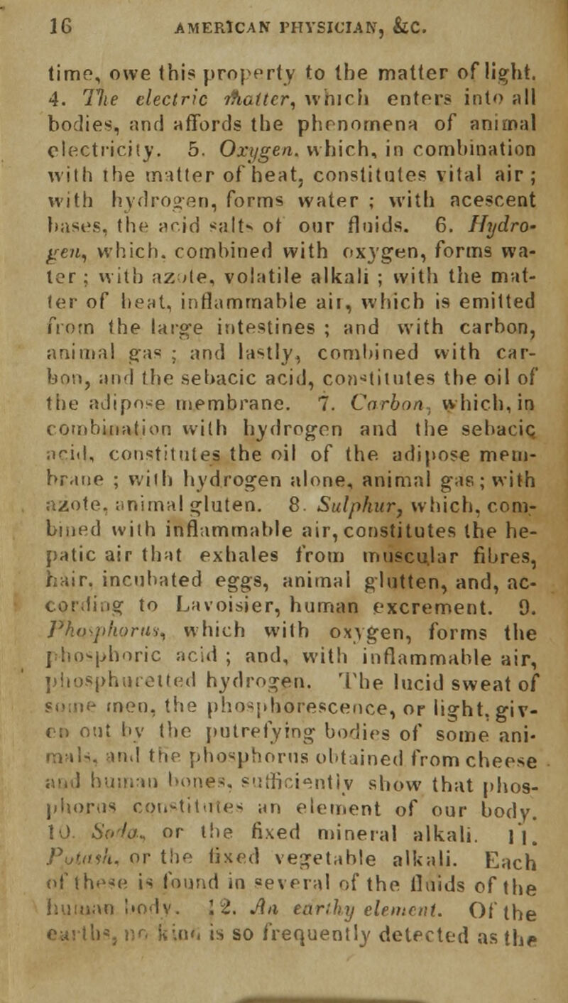 time, owe this property to the matter of li^ht. 4. Hie electric itiattcr, which enters into all bodies, and affords the phenomena of animal electricity. 5. Oxygen, which, in combination with the matter of heat, constitutes vital air; with hydrogen, forms water ; with acescent bases, the acid -alt* ot our fluids. 6. Hydro- gen, which, combined with oxygen, forms wa- ter : with az *te, volatile alkali ; with the mat- ter of heal, inflammable air, which is emitted from the large intestines ; and with carbon, animal gas ; and lastly, combined with car- bon, and the sebacic acid, constitutes the oil of the adipose membrane. 7. Carbon, which, in combination with hydrogen and the sebacic acid, constitutes the oil of the. adipose mem- brane ; with hydrogen alone, animal gas; with azote, animal gluten. 8. Sulphur, which, com- bined with inflammable air, constitutes the he- patic air that exhales from muscular fibres, hair, incubated eggs, animal glutten, and, ac- cording to Lavoisier, human excrement. 9. Pho-juioru-j, which with oxygen, forms the phosphoric acid ; and, with inflammable air, phosphuretted hydrogen. The lucid sweat of some men, the phosphorescence, or light, giv- en out by the putrefying bodies of some ani- mals, and the phosphorus obtained fromcheese and human bones, sufficiently show that phos- phorus constitutes an element of our body. 10. 6V</a. or the fixed mineral alkali. II. Pi/tush, or the fixed vegetable alkali. Each of these is found in several of the fluids of the human body. 12. An earthy element. Of the l)S, no k ;.nn is so frequently detected as the