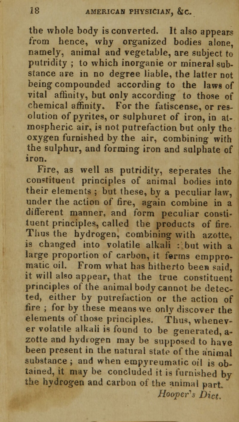 the whole body is converted. It also appears from hence, why organized bodies alone, namely, animal and vegetable, are subject to putridity ; to which inorganie or mineral sub- stance are in no degree liable, the latter not being compounded according to the laws of vital affinity, but only according to those of chemical affinity. For the fatiscense, or res- olution of pyrites, or sulphuret of iron, in at- mospheric air, is not putrefaction but only the oxygen furnished by the air, combining with the sulphur, and forming iron and sulphate of iron. Fire, as well as putridity, seperates the constituent principles of animal bodies into their elements ; but these, by a peculiar law, under the action of fire, again combine in a different manner, and form peculiar consti- tuent principles, called the products of fire. Thus the hydrogen, combining with azotte, is changed into volatile alkali : but with a large proportion of carbon, it ferms emppro- matic oil. From what has hitherto been said, it will also appear, that the true constituent principles of the animal body cannot be detec- ted, either by putrefaction or the action of fire ; for by these means we only discover the elements of those principles. Thus, whenev- er volatile alkali is found to be generated, a- zotte and hydrogen may be supposed to have been present in the natural state of the animal substance ; and when empyreumatic oil is ob- tained, it may be concluded it is furnished by the hydrogen and carbon of the animal part. Hooper's Diet.