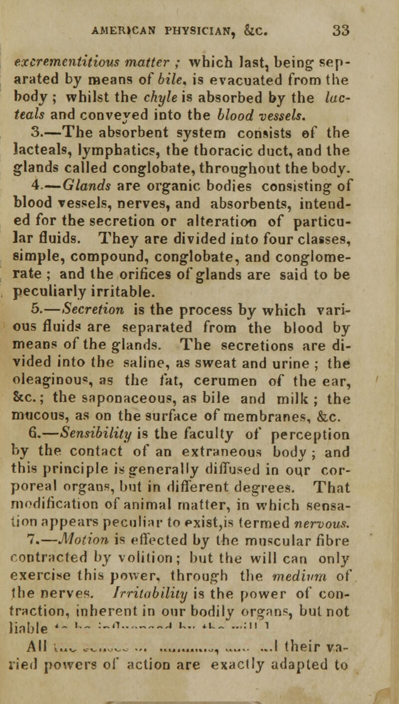 excrementitious matter ; which last, being sep- arated by means of bile, is evacuated from the body ; whilst the chyle is absorbed by the lac- teals and conveyed into the blood vessels. 3.—The absorbent system consists of the lacteal?, lymphatics, the thoracic duct, and the glands called conglobate, throughout the body. 4.—Glands are organic bodies consisting of blood vessels, nerves, and absorbents, intend- ed for the secretion or alteration of particu- lar fluids. They are divided into four classes, simple, compound, conglobate, and conglome- rate ; and the orifices of glands are said to be peculiarly irritable. 5.—Secretion is the process by which vari- ous fluids are separated from the blood by means of the glands. The secretions are di- vided into the saline, as sweat and urine ; the oleaginous, as the fat, cerumen of the ear, &c.; the saponaceous, as bile and milk; the mucous, as on the surface of membranes, &c. 6.—Sensibility is the faculty of perception by the contact of an extraneous body ; and this principle is generally diffused in our cor- poreal organs, but in different degrees. That modification of animal matter, in which sensa- tion appears peculiar to exist,is termed nervous. 7.—Motion is effected by the muscular fibre contracted by volition; but the will can only exercise this power, through the medium of the nerves. Irritability is the power of con- fraction, inherent in our bodily organs, but not liable '- '•- -n J '- 4U- ••'•' ' All uv ..... ^. .........o, I their va- ried powers of action are exactly adapted to