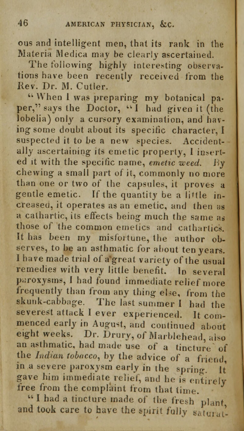 ous and intelligent men, that its rank in the Materia Medica may be clearly ascertained. The following highly interesting observa- tions have been recently received from the Rev. Dr. M. Cutler.  When I was preparing my botanical pa- per,'1 says the Doctor, tkI had given it (the lobelia) only a cursory examination, and hav- ing some doubt about its specific character, I suspected it to be a new species. Accident- ally ascertaining its emetic property, 1 insert- ed it with the specific name, emetic weed, ity chewing a small part of it, commonly no more than one or two of the capsules, it proves a gentle emetic. If the quantity be a li'tle in- creased, it operates as an emetic, and then as a cathartic, its effects being much the same as those of the common emetics and cathartics. It has been my misfortune, the author ob- serves, to be an asthmatic for about ten years. I have made trial of a'greal variety of the usual remedies with very little benefit. In several paroxysms, I had found immediate relief more frequently than from any thing ehe, from the skunk-cabbage. The last summer I had the severest attack I ever experienced. It com- menced early in August, and continued about eight weeks. Dr. Drury, of Marblehead, also an asthmatic, had made use of a tincture of the Indian tobacco, by the advice of a friend, in a severe paroxysm early in the spring. It gave him immediate relief, and he is entirely free from the complaint from that time.  I had a tincture made of the fresh plant and took care to have the spirit fully satural-