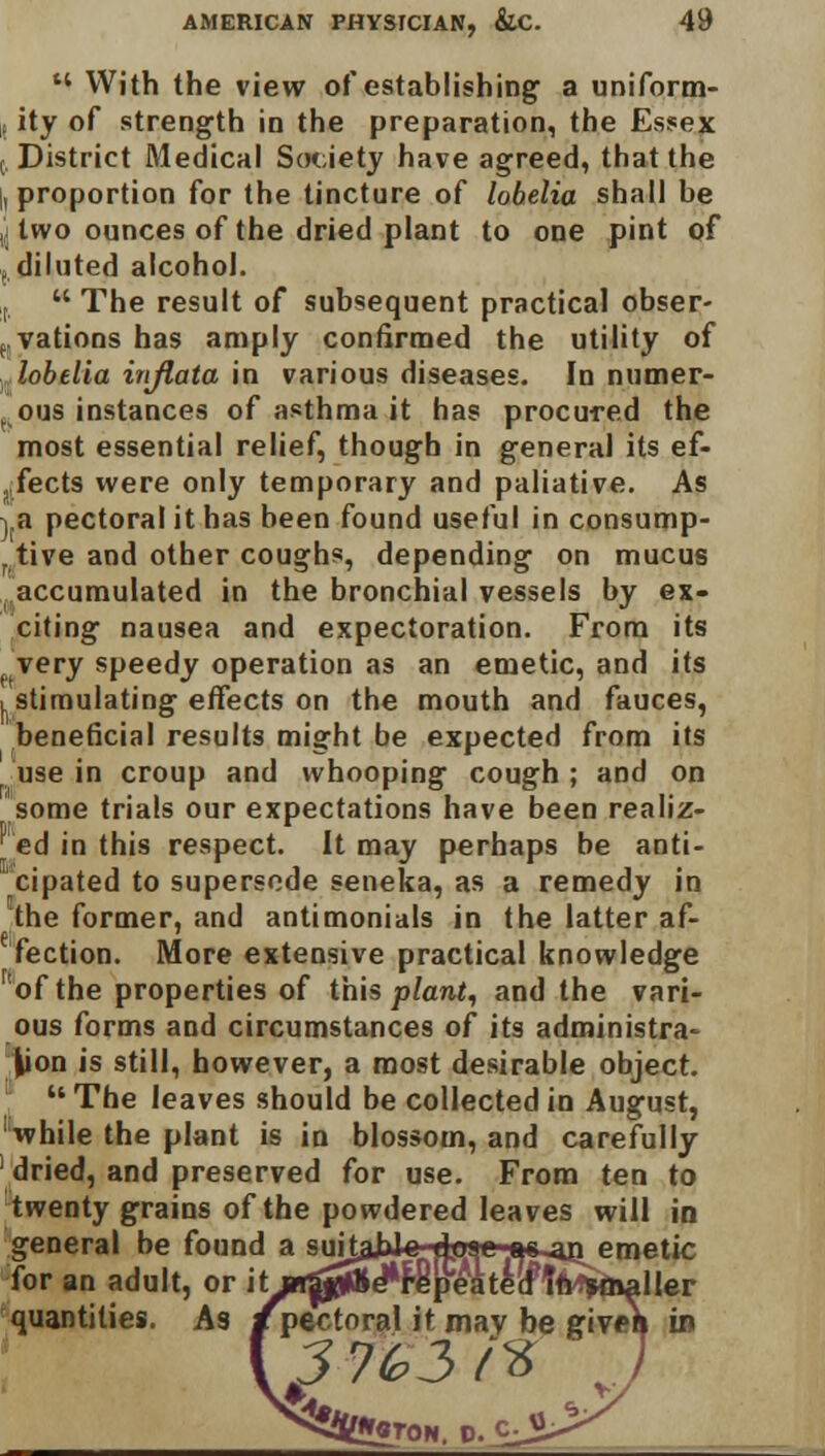 With the view of establishing a uniform- i ity of strength in the preparation, the Essex (. District Medical Society have agreed, that the , proportion for the tincture of lobelia shall be ,. two ounces of the dried plant to one pint of diluted alcohol. i  The result of subsequent practical obser- vations has amply confirmed the utility of lobelia injlata in various diseases. In numer- ous instances of asthma it has procured the most essential relief, though in general its ef- fects were only temporary and paliative. As vB pectoral it has been found useful in consump- tive and other coughs, depending on mucus accumulated in the bronchial vessels by ex- citing nausea and expectoration. From its very speedy operation as an emetic, and its I. stimulating effects on the mouth and fauces, beneficial results might be expected from its [ use in croup and whooping cough ; and on some trials our expectations have been realiz- ed in this respect. It may perhaps be anti- cipated to supersede seneka, as a remedy in the former, and antimonials in the latter af- fection. More extensive practical knowledge of the properties of this plant, and the vari- ous forms and circumstances of its administra- tion is still, however, a most desirable object. The leaves should be collected in August, while the plant is in blossom, and carefully dried, and preserved for use. From ten to twenty grains of the powdered leaves will in general be found a sukahJc doae as-an emetic for an adult, or it:m0&&$)pe'ktk&\tttytoaller quantities. As /pectoral it mav be given in 3 7G2> <% 1