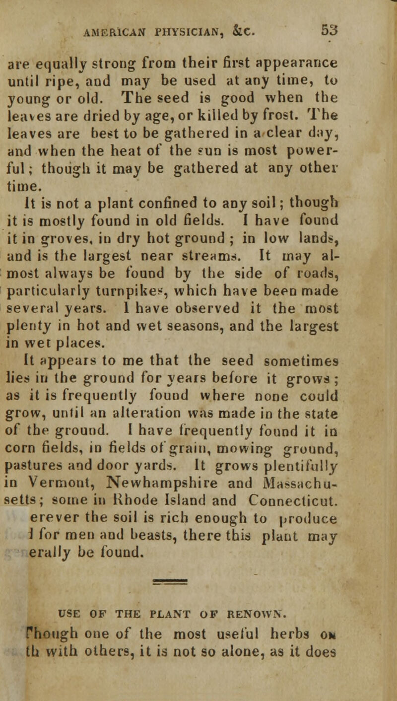 are equally strong from their first appearance until ripe, and may be used at any time, to young or old. The seed is good when the leaves are dried by age, or killed by frost. The leaves are best to be gathered in a clear day, and when the heat of the ?un is most power- ful ; though it may be gathered at any other time. It is not a plant confined to any soil; though it is mostly found in old fields. I have found it in groves, in dry hot ground ; in low lands, and is the largest near streams. It may al- most always be found by the side of roads, particularly turnpikes, which have been made several years. 1 have observed it the most plenty in hot and wet seasons, and the largest in wet places. It appears to me that the seed sometimes lies in the ground for years before it grows ; as it is frequently found where none could grow, until an alteration was made in the state of the ground. I have (requently found it in corn fields, in fields of grain, mowing ground, pastures and door yards. It grows plentifully in Vermont, Newhampshire and Massachu- setts; some in Rhode Island and Connecticut, erever the soil is rich enough to produce I for men and beasts, there this plant may erally be found. USE OF THE PLANT OF RENOWN. Though one of the most useful herbs oh th with others, it is not so alone, as it does