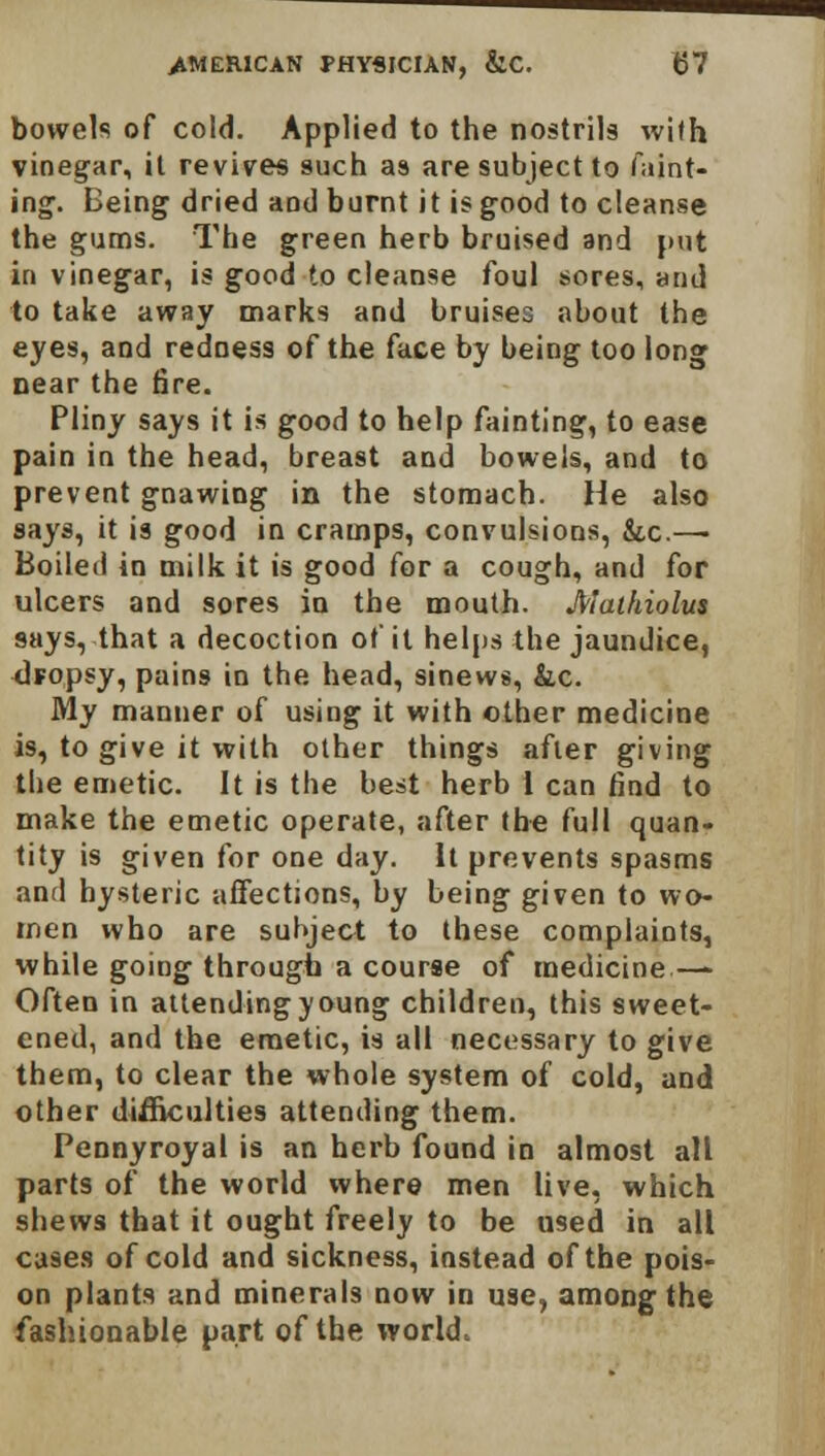 bowels of cold. Applied to the nostrils with vinegar, it revives such as are subject to faint- ing. Being dried and burnt it is good to cleanse the gums. The green herb bruised and put in vinegar, is good to cleanse foul sores, and to take away marks and bruises about the eyes, and redness of the face by being too long near the fire. Pliny says it is good to help fainting, to ease pain in the head, breast and bowels, and to prevent gnawing in the stomach. He also says, it is good in cramps, convulsions, &,c.—■ Boiled in milk it is good for a cough, and for ulcers and sores in the mouth. Malhiolus says, that a decoction of it helps the jaundice, dropsy, pains in the head, sinews, he. My manner of using it with other medicine is, to give it with other things after giving the emetic. It is the best herb 1 can find to make the emetic operate, after the full quan- tity is given for one day. It prevents spasms and hysteric affections, by being given to wo- men who are subject to these complaints, while going through a course of medicine — Often in attending young children, this sweet- ened, and the emetic, is all necessary to give them, to clear the whole system of cold, and other difficulties attending them. Pennyroyal is an herb found in almost all parts of the world where men live, which shews that it ought freely to be U9ed in all cases of cold and sickness, instead of the pois- on plants and minerals now in use, among the fashionable part of the world.