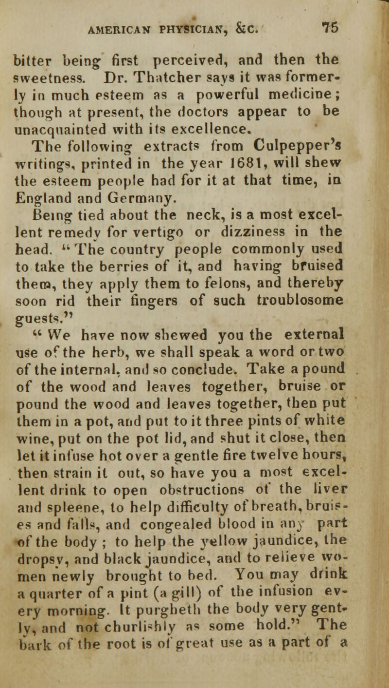 bitter being first perceived, and then the sweetness. Dr. Thatcher says it was former- ly in much esteem as a powerful medicine; though at present, the doctors appear to be unacquainted with its excellence. The following extracts from Culpepper's writings, printed in the year 1681, will shew the esteem people had for it at that time, in England and Germany. Being tied about the neck, is a most excel- lent remedy for vertigo or dizziness in the head. M The country people commonly used to take the berries of it, and having bruised them, they apply them to felons, and thereby- soon rid their fingers of such troublosome guests.  We have now shewed you the external use of the herb, we shall speak a word or two of the internal, and so conclude. Take a pound of the wood and leaves together, bruise or pound the wood and leaves together, then put them in a pot, and put to it three pints of white wine, put on the pot lid, and shut it close, then let it infuse hot over a gentle fire twelve hours, then strain it out, so have you a most excel- lent drink to open obstructions of the liver and spleene, to help difficulty of breath, bruis- es and farts, and congealed blood in any part of the body ; to help the yellow jaundice, the dropsy, and black jaundice, and to relieve wo- men newly brought to bed. You may drink a quarter of a pint (a gill) of the infusion ev- ery morning. It purgheth the body very gent, ly, and not churlishly as some hold. The bark of the root is of great use as a part of a