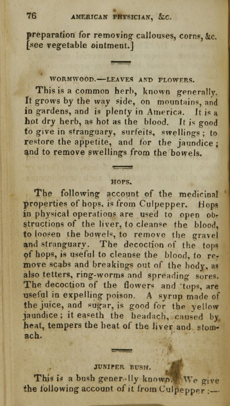 preparation for removing callouses, corns, &c. [see vegetable ointment.] WORMWOOD. LEAVES AND FLOWERS. This is a common herb, known generally. It grows by the way side, on mountains, and in gardens, and is plenty in America. It is a hot dry herb, as hot as the blood. It is good to give in stranguary, surfeits, swellings ; to restore the appetite, and for the jaundice ; and to remove swellings from the bowels. HOPS. The following account of the medicinal properties of hops, is from Culpepper. Hops in physical operations are used to open ob- structions of the liver, to cleanse the blood, to loosen the bowels, to remove the gravel and stranguary. The decoction of the tops of hops, is useful to cleanse the blood, to re- move scabs and breakings out of the body, as also tetters, ring-worms and spreading sores. The decoction of the flowers and 'tops, are useful in expelling poison. A syrup made of the juice, and sugar, is good for the yellow jaundice; it easeth the headach, caused by heat, tempers the heat of the Jiver and stom- ach. JUNIPER BUSH. ~M This is a bush gener-lly knowflj|fwp give the following account of it from Culpepper :