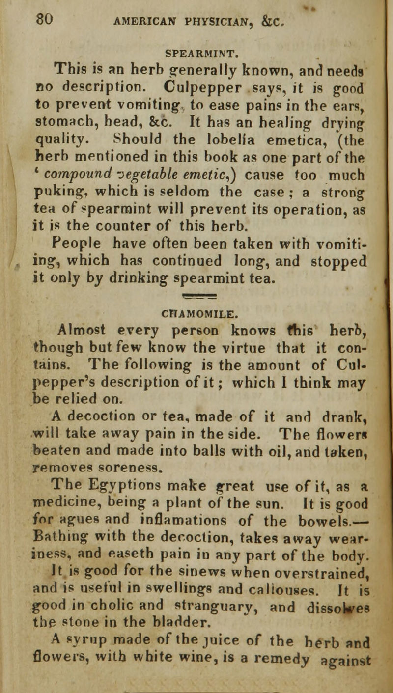 SPEARMINT. This is an herb generally known, and needs bo description. Culpepper says, it is good to prevent vomiting to ease pains in the ears, stomach, head, &c. It has an healing drying quality. Should the lobelia emetica, (the herb mentioned in this book as one part of the * compound vegetable emetic,) cause too much puking, which is seldom the case ; a strong tea of spearmint will prevent its operation, as it is the counter of this herb. People have often been taken with vomiti- ing, which has continued long, and stopped it only by drinking spearmint tea. CHAMOMILE. Almost every person knows fhis herb, though but few know the virtue that it con- tains. The following is the amount of Cul- pepper's description of it; which 1 think may be relied on. A decoction or tea, made of it and drank, will take away pain in the side. The flowers beaten and made into balls with oil, and taken, removes soreness. The Egyptions make great use of it, as a medicine, being a plant of the sun. It is good for agues and inflamations of the bowels.— Bathing with the decoction, takes away wear- iness, and easeth pain in any part of the body. It is good for the sinews when overstrained, and is useful in swellings and callouses. It is good in cholic and stranguary, and dissolves the stone in the bladder. A syrup made of the juice of the herb and flowers, xvitb white wine, is a remedy against