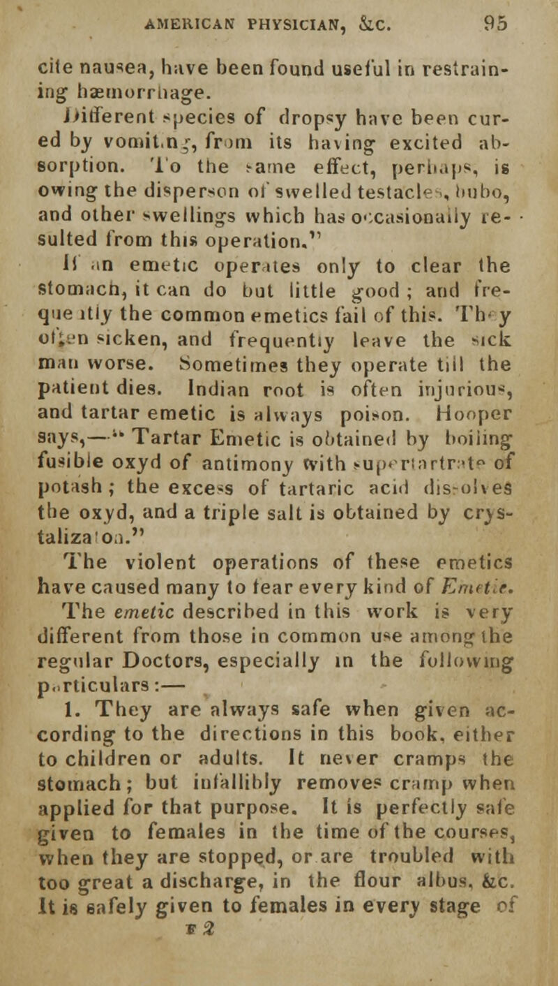 cite nausea, have been found useful in restrain- ing haemorrhage. Jnderent species of dropsy have been cur- ed by vomit.n,r, from its having excited ab- sorption. To the ^ame effect, perhaps, ig owing the disperson of swelled testacies, bubo, and other swellings which has occasionally re- sulted from this operation.11 Il .m emetic operates only to clear the stomach, it can do but little good ; and t're- que itiy the common emetics fail of this. Th- y ot;.'n sicken, and frequently leave the sick man worse. Sometimes they operate till the patient dies. Indian root is often injurious, and tartar emetic is always poison. Hooper 9aysi— Tartar Emetic is obtained by boiling fusible oxyd of antimony with eupertartrate of potash; the excess of tartaric acid dissolved the oxyd, and a triple salt is obtained by crjs- taliza'on. The violent operations of these emetics have caused many to tear every kind of Emetie. The emetic described in this work is very different from those in common use among the regular Doctors, especially in the following particulars:— 1. They are always safe when given ac- cording to the directions in this book, either to children or adults. It never cramps the stomach; but infallibly removes cramp when applied for that purpose. It is perfectly sale given to females in the time of the courses, when they are stopped, or are troubled with too great a discharge, in the flour albus, fcc. It is safely given to females in every stage of v2