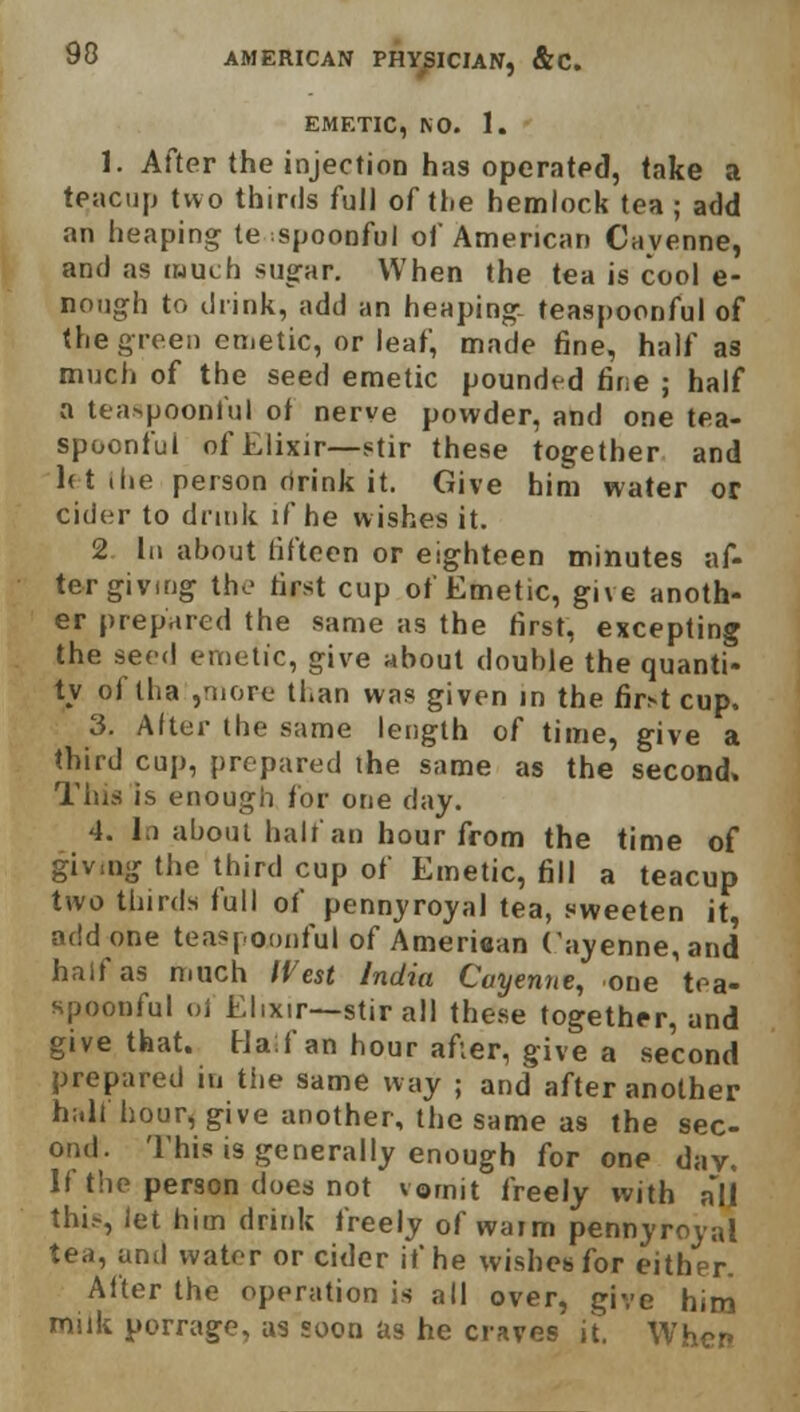 90 EMETIC, NO. 1. 1. After the injection has operated, take a teacup two thirds full of the hemlock tea ; add an heaping te spoonful of American Cayenne, and as much sugar. When the tea is cool e- nough to drink, add an heaping- teaspoonful of the green emetic, or leaf, made fine, half as much of the seed emetic pounded fine ; half a teaspoonful of nerve powder, and one tea- spoonful of Elixir—stir these together and let the person rirink it. Give him water or cider to drink if he wishes it. 2 In about fifteen or eighteen minutes af- ter giving the first cup of Emetic, give anoth- er prepared the same as the first, excepting the seed emetic, give about double the quanti- ty of tha ,'nore than was given in the fir^t cup. 3. Alter the same length of time, give a third cup, prepared ihe same as the second. Tins is enough for one day. 4. In about half an hour from the time of giving the third cup of Emetic, fill a teacup two thirds full of pennyroyal tea, sweeten it, add one teasponnful of Americas Cayenne, and half as much West India Cayenne, one tea- spoonful ol Elixir—stir all these together, and give that. Half an hour after, give a second prepared in the same way ; and after another hall hour, give another, the same as the sec- ond. This is generally enough for one dav. If the person does not vomit freely with all this, let him drink freely of warm pennyroyal tea, and water or cider if he wishes for either. After the operation is all over, give him milk porrage, as soon as he craves it. Wl