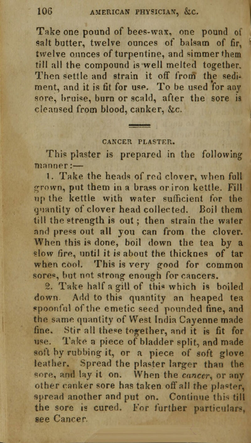 Take one pound of bees-wax, one pound ot salt butter, twelve ounces of balsam of fir, twelve ounces of turpentine, and simmer them till all the compound is well melted together. Then settle and strain it off from the sedi- ment, and it is fit for use. To be used for any sore, bruise, burn or scald, after the sore is cleansed from blood, canker, &c. CANCER PLASTER. This plaster is prepared in the following manner:— \. Take the heads of rod clover, whon full grown, put them in a brass or iron kettle. Fill np the kettle with water sufficient for the quantity of clover head collected. Boil them till the strength is out; then strain the water and press out all you can from the clover. When this is done, boil down the tea by a slow fire, until it is about the thicknes of tar when cool. This is very good for common sores, but not strong enough for cancers. 2. Take half a gill of this which is boiled down Add to this quantity an heaped tea spoonful of the emetic seed pounded fine, and the same quantity of West India Cayenne made fine. Stir all these together, and it is fit for use. Take a piece of bladder split, and made soft by rubbing it, or a piece of soft glove leather. Spread the plaster larger than the snre, and lay it on. When the cancer, or any other canker sore has taken offall the piaster, spread another and put on. Continue this till the sore is cured. For further particulars, see Cancer.