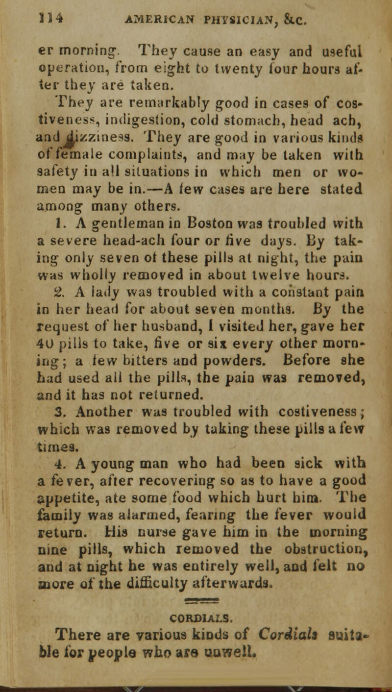 er morning-. They cause an easy and useful operation, from eight to twenty (our hours af- ter they are taken. They are remarkably good in cases of cos- tiveness, indigestion, cold stomach, head ach, and dizziness. They are good in various kinds of female complaints, and may be taken with safety in all situations in which men or wo- men may be in.—A few cases are here stated among many others. 1. A gentleman in Boston wa9 troubled with a severe head-ach four or live days. By tak- ing only seven ot these pills at night, the pain was wholly removed in about twelve hours. 2. A lady was troubled with a constant pain in her head for about seven months. By the request of her husband, I visited her, gave her 40 pills to take, five or six every other morn- ing ; a few bitters and powders. Before she had used all the pills, the pain was removed, and it has not returned. 3. Another wa9 troubled with costiveness; which was removed by taking these pills a few times. 4. A young man who had been sick with a fever, after recovering so as to have a good appetite, ate some food which hurt bim. The family was alarmed, fearing the fever would return. His nurse gave him in the morning nine pills, which removed the obstruction, and at night he was entirely well, and felt no more of the difficulty afterwards. CORDIALS. There are various kinds of Cordials suita- ble for people who are unwell.