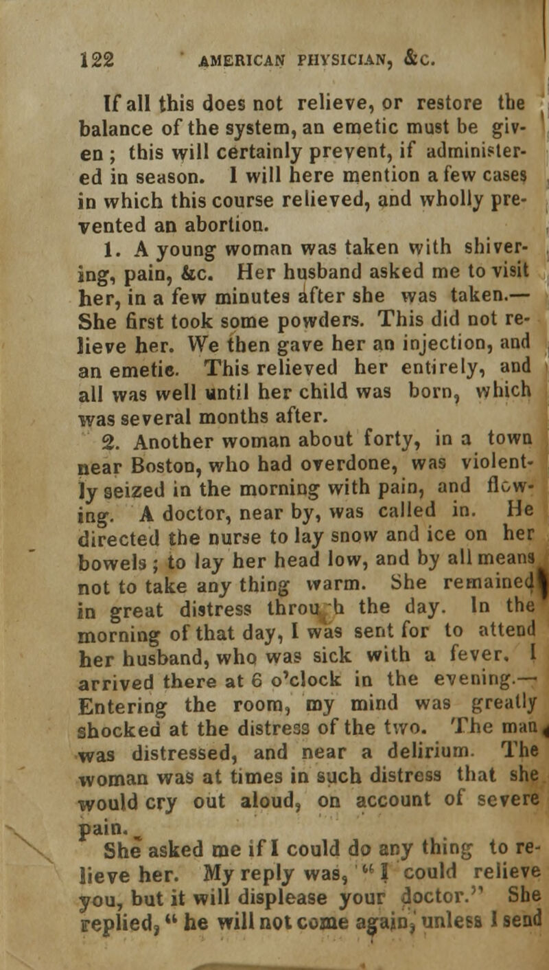 If all this does not relieve, or restore tbe balance of the system, an emetic must be giv- en ; this will certainly prevent, if administer- ed in season. 1 will here mention a few cases in which this course relieved, and wholly pre- vented an abortion. 1. A young woman was taken with shiver- ing, pain, &c. Her husband asked me to visit her, in a few minutes after she was taken.— She first took some powders. This did not re- lieve her. We then gave her an injection, and an emetie. This relieved her entirely, and all was well until her child was born, which was several months after. 2. Another woman about forty, in a town near Boston, who had overdone, was violent- ly seized in the morning with pain, and flow- ing. A doctor, near by, was called in. He directed the nurse to lay snow and ice on her bowels; to lay her head low, and by all means not to take any thing warm. She remained^ in great distress throu h the day. In the morning of that day, I was sent for to attend her husband, who was sick with a fever, I arrived there at 6 o'clock in the evening.— Entering the room, my mind was greatly shocked at the distress of the two. The man < was distressed, and near a delirium. The woman was at times in such distress that she would cry out aloud, on account of severe pain. w She asked me if I could do any thing to re- lieve her. My reply was, I could relieve you, but it will displease your doctor.'1 She replied; he will not come again,' unless 1 send