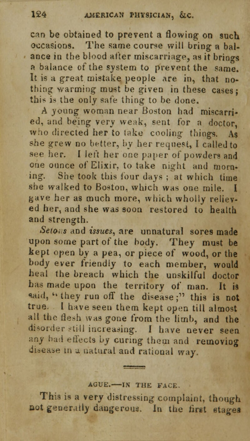 can be obtained to prevent a flowing on 9uch occasions. The same course will bring a bal- ance in the blood after miscarriage, as it brings a balance of the system to prevent the same. It is a great mistake people are in, that no- thing warming must be given in these cases; this is the only safe thing to be done. A young woman near Boston had miscarri- ed, and being very weak, sent for a doctor, who directed her to take cooling things. As she grew no better, by her request, I called to see her. I left her one paper of powden and one ounce of Elixir, to take night and morn- ing. She took this tour days ; at which time she walked to Boston, which was one mile. I gave her as much more, which wholly reliev- ed her, and she was soon restored to health and strength. Seiois and issues, are unnatural sores made upon some part of the body. They must be kept open by a pea, or piece of wood, or the body ever friendly to each member, would heal the breach which the unskilful doctor has made upon the territory of man. It is said, k' they run off the disease; this is not true. I have seen them kept open till almost all the flesh was gone from the limb, and the disorder still increasing. I have never seen :>.ny bud effects by curing them and removing disease in a. natural and rational way. AGUE. IN THE FACE. This is a very distressing complaint, though Bot generally dangerous. In the first stagea