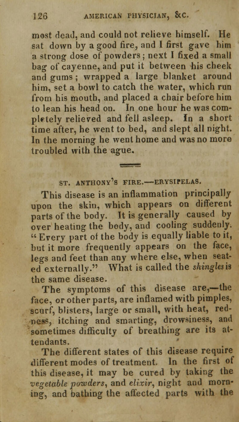 most dead, and could not relieve himself. He sat down by a good fire, and I first gave him a strong dose of powders; next I fixed a small bag of cayenne, and put it between his cheek and gums; wrapped a large blanket around him, set a bowl to catch the water, which run from his mouth, and placed a chair before him to lean his head on. In one hour he was com- pletely relieved and fell asleep. In a short time after, he went to bed, and slept all night. In the morning he went home and was no more troubled with the ague. st. anthony's fire.—erysipelas. This disease is an inflammation principally upon the skin, which appears on different parts of the body. It is generally caused by over heating the body, and cooling suddenly.  Every part of the body is equally liable to it, but it more frequently appears on the face, legs and feet than any where else, when seat- ed externally. What is called the shinglesis the same disease. The symptoms of this disease are,—the face, or other parts, are inflamed with pimples, scurf, blisters, large or small, with heat, red- ness, itching and smarting, drowsiness, and sometimes difficulty of breathing are its at- tendants. The different states of this disease require different modes of treatment. In the first of this disease, it may be cured by taking the vegetable powders, and elixir, night and morn- ing, and bathing the affected parts with the