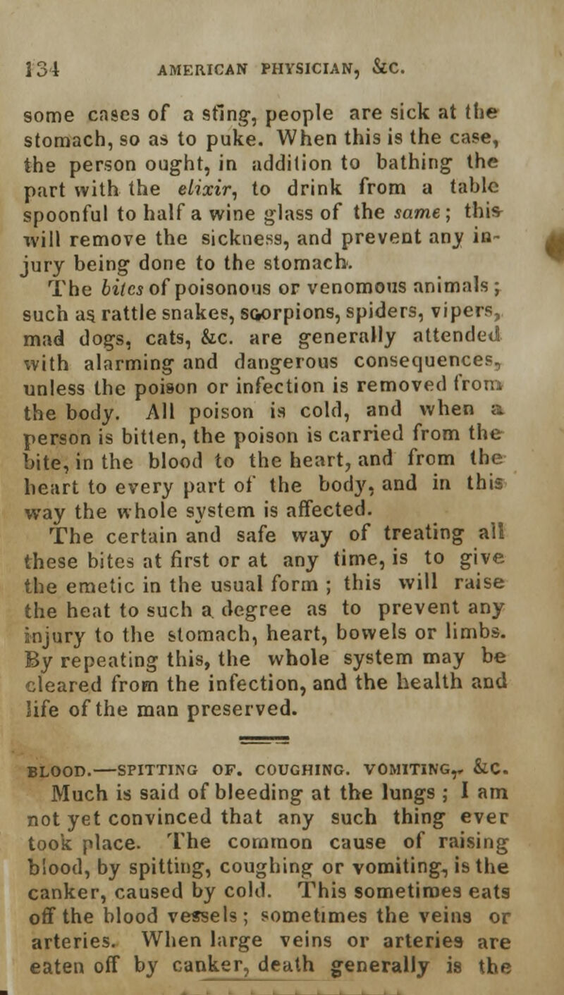 some cases of a sting, people are sick at the stomach, so as to puke. When this is the case, the person ought, in addition to bathing the part with the elixir, to drink from a table spoonful to half a wine glass of the same; this- will remove the sickness, and prevent any in- jury being done to the stomach. The biles of poisonous or venomous animals ; such as. rattle snakes, scorpions, spiders, vipers, mad dogs, cats, &c. are generally attended with alarming and dangerous consequences, unless the poison or infection is removed from the body. All poison is cold, and when a person is bitten, the poison is carried from the bite, in the blood to the heart, and from the heart to every part of the body, and in this way the whole system is affected. The certain and safe way of treating all these bites at first or at any time, is to give the emetic in the usual form ; this will raise the heat to such a degree as to prevent any injury to the stomach, heart, bowels or limbs. By repeating this, the whole system may be cleared from the infection, and the health and life of the man preserved. BLOOD. SPITTING OF. COUGHING. VOMITING,, &C. Much is said of bleeding at the lungs ; I am not yet convinced that any such thing ever took place. The common cause of raising blood, by spitting, coughing or vomiting, is the canker, caused by cold. This sometimes eats off the blood vessels; sometimes the veins or arteries. When large veins or arteries are eaten off by canker, death generally is the