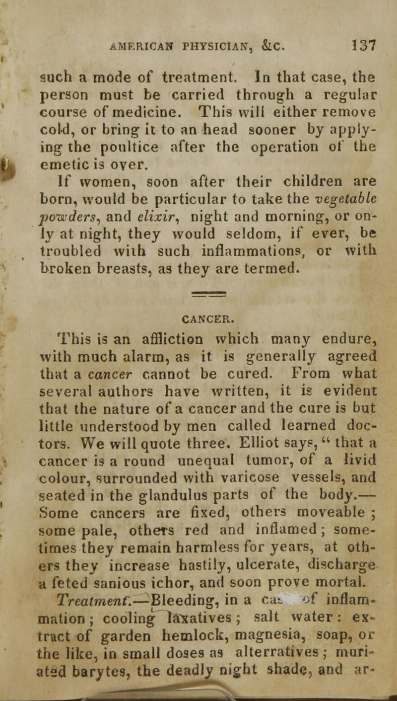 such a mode of treatment. In that case, the person must be carried through a regular course of medicine. This will either remove cold, or bring it to an head sooner by apply- ing the poultice after the operation of the emetic is over. If women, soon after their children are born, would be particular to take the vegetable ponders, and elixir, night and morning, or on- ly at night, they would seldom, if ever, be troubled with such inflammations, or with broken breasts, as they are termed. CANCER. This is an affliction which many endure, with much alarm, as it is generally agreed that a cancer cannot be cured. From what several authors have written, it is evident that the nature of a cancer and the cure is but little understood by men called learned doc- tors. We will quote three. Elliot says,  that a cancer is a round unequal tumor, of a livid colour, surrounded with varicose vessels, and seated in the glandulus parts of the body.— Some cancers are fixed, others moveable ; some pale, others red and inflamed; some- times they remain harmless for years, at oth- ers they increase hastily, ulcerate, discharge a feted sanious ichor, and soon prove mortal. Treatment.—Bleeding, in a cat of inflam- mation ; cooling laxatives; salt water: ex- tract of garden hemlock, magnesia, soap, or the like, in small doses as alterratives • muri- atsd barytes, the deadly night shade, and ar-