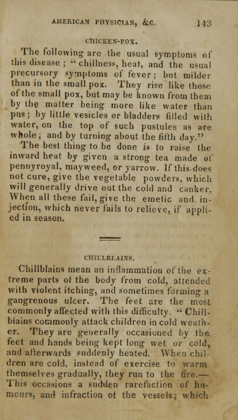 CHICKEN-POX. The following are the usual symptoms of this disease ;  dullness, heat, and the usual precursory symptoms of fever; but milder than in the small pox. They rise like those of the small pox, but may be known from thern by the matter being more like water than pus; by little vesicles or bladders filled with water, on the top of such pustules as are whole ; and by turning about the fifth day. The best thing to be done is to raise the inward heat by given a strong tea made of pennyroyal, mayweed, or yarrow. If this does not cure, give the vegetable powders, which will generally drive out the cold and canker. When all these fail, give the emetic and in- jection, which never fails to relieve, if appli- ed in season. CHILLBLAINS. Chillblains mean an inflammation of the ex- treme parts of the body from cold, attended with violent itching, and sometimes forming a gangrenous ulcer. The feet are the most commonly affected with this difficulty.  Chill- blains commonly attack children in cold weath- er. They are generally occasioned by the feet and hands being kept long wet or cold, and afterwards suddenly heated. When chil- dren are cold, instead of exercise to warm themselves gradually, they run to the fire.— This occasions a sudden rarefaction of hu- mours, and infraction of the vessels; which