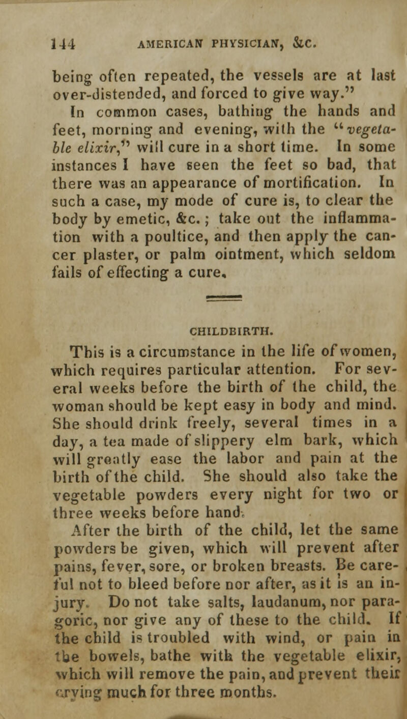 being often repeated, the vessels are at last over-distended, and forced to give way. In common cases, bathing the hands and feet, morning and evening, with the vegeta- ble elixir,1'' will cure in a short time. In some instances I have seen the feet so bad, that there was an appearance of mortification. In such a case, my mode of cure is, to clear the body by emetic, &c.; take out the inflamma- tion with a poultice, and then apply the can- cer plaster, or palm ointment, which seldom fails of effecting a cure. CHILDBIRTH. This is a circumstance in the life of women, which requires particular attention. For sev- eral weeks before the birth of the child, the woman should be kept easy in body and mind. She should drink freely, several times in a i day, a tea made of slippery elm bark, which will greatly ease the labor and pain at the birth of the child. She should also take the vegetable powders every night for two or three weeks before hand. After the birth of the child, let the same powders be given, which will prevent after pains, fever, sore, or broken breasts. Be care- , t'ul not to bleed before nor after, as it is an in- ■ jury. Do not take salts, laudanum, nor para- goric, nor give any of these to the child. If the child is troubled with wind, or pain in the bowels, bathe with the vegetable elixir, which will remove the pain, and prevent their crying much for three months.