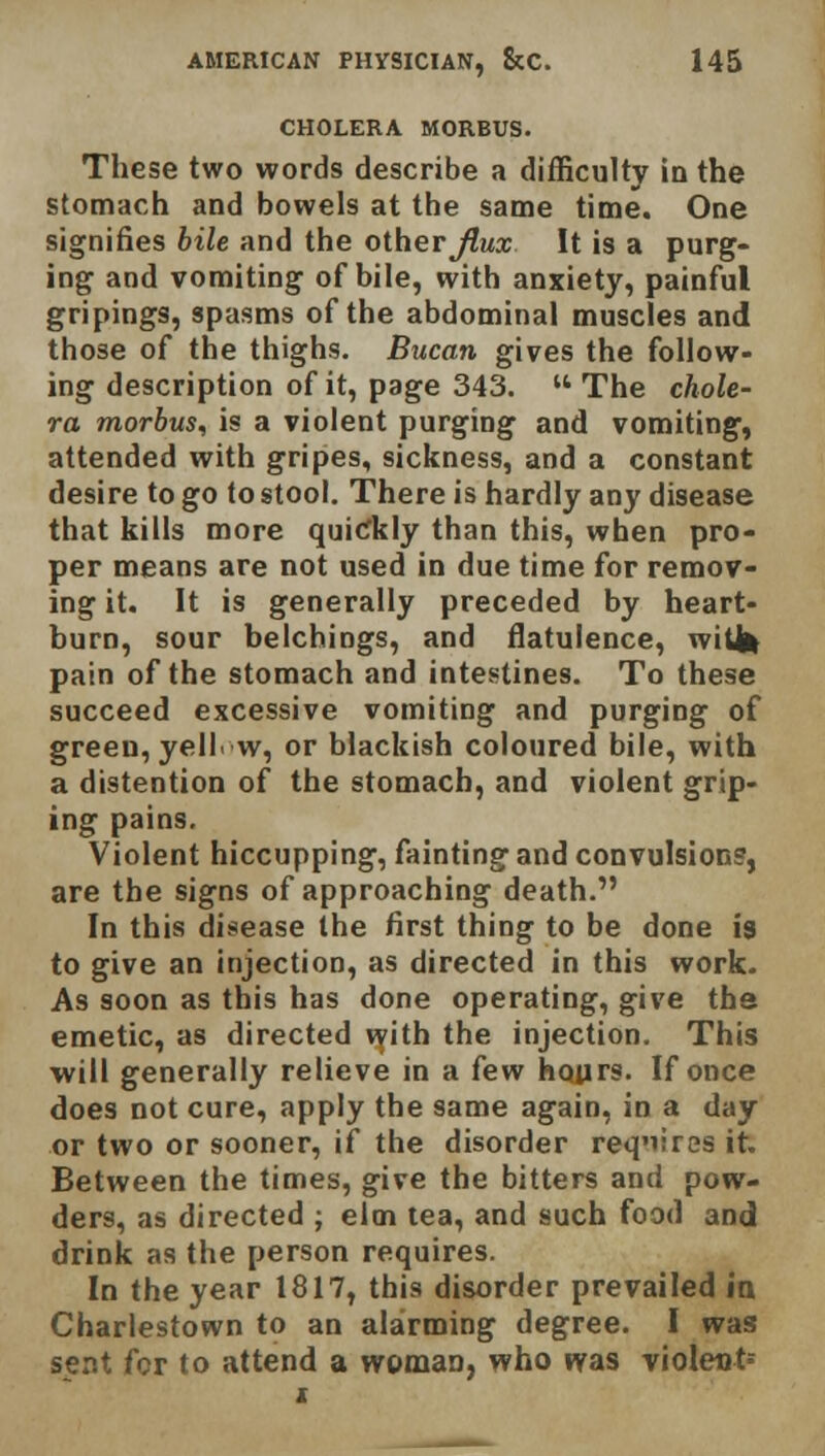 CHOLERA MORBUS. These two words describe a difficulty in the stomach and bowels at the same time. One signifies bile and the other Jlux It is a purg- ing and vomiting of bile, with anxiety, painful gri pings, spasms of the abdominal muscles and those of the thighs. Bucan gives the follow- ing description of it, page 343. The chole- ra morbus, is a violent purging and vomiting, attended with gripes, sickness, and a constant desire to go to stool. There is hardly any disease that kills more quickly than this, when pro- per means are not used in due time for remov- ing it. It is generally preceded by heart- burn, sour belchings, and flatulence, witfc pain of the stomach and intestines. To these succeed excessive vomiting and purging of green, yell, w, or blackish coloured bile, with a distention of the stomach, and violent grip- ing pains. Violent hiccupping, fainting and convulsion?, are the signs of approaching death. In this disease the first thing to be done is to give an injection, as directed in this work. As soon as this has done operating, give the emetic, as directed with the injection. This will generally relieve in a few hours. If once does not cure, apply the same again, in a day or two or sooner, if the disorder requires it. Between the times, give the bitters and pow- ders, as directed ; elm tea, and such food and drink as the person requires. In the year 1817, this disorder prevailed in Charlestown to an alarming degree. I was sent for to attend a woman, who was violent-- i