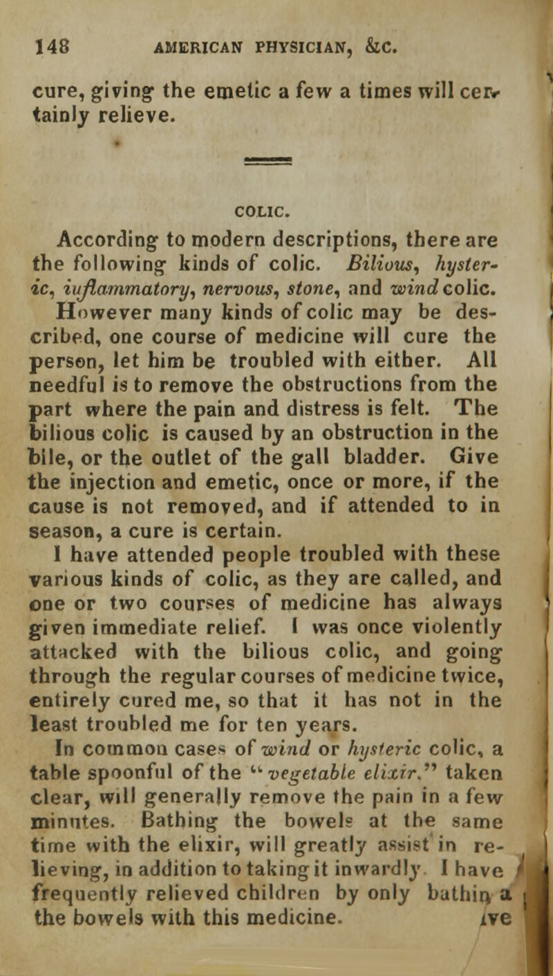 cure, giving- the emetic a few a times will cer- tainly relieve. COLIC. According to modern descriptions, there are the following- kinds of colic. Bilious, hyster- ic, inflammatory, nervous, stone, and wind colic. However many kinds of colic may be des- cribed, one course of medicine will cure the person, let him be troubled with either. All needful is to remove the obstructions from the part where the pain and distress is felt. The bilious colic is caused by an obstruction in the bile, or the outlet of the gall bladder. Give the injection and emetic, once or more, if the cause is not removed, and if attended to in season, a cure is certain. I have attended people troubled with these various kinds of colic, as they are called, and one or two courses of medicine has always given immediate relief. I was once violently attacked with the bilious colic, and going through the regular courses of medicine twice, entirely cured me, so that it has not in the least troubled me for ten years. In common cases of wind or hysteric colic, a table spoonful of the '■'•vegetable elixir. taken clear, will generally remove the pain in a few minutes. Bathing the bowels at the same time with the elixir, will greatly assist in re- lieving, in addition to taking it inwardly I have f frequently relieved children by only bathin, a w the bowels with this medicine. xve 1