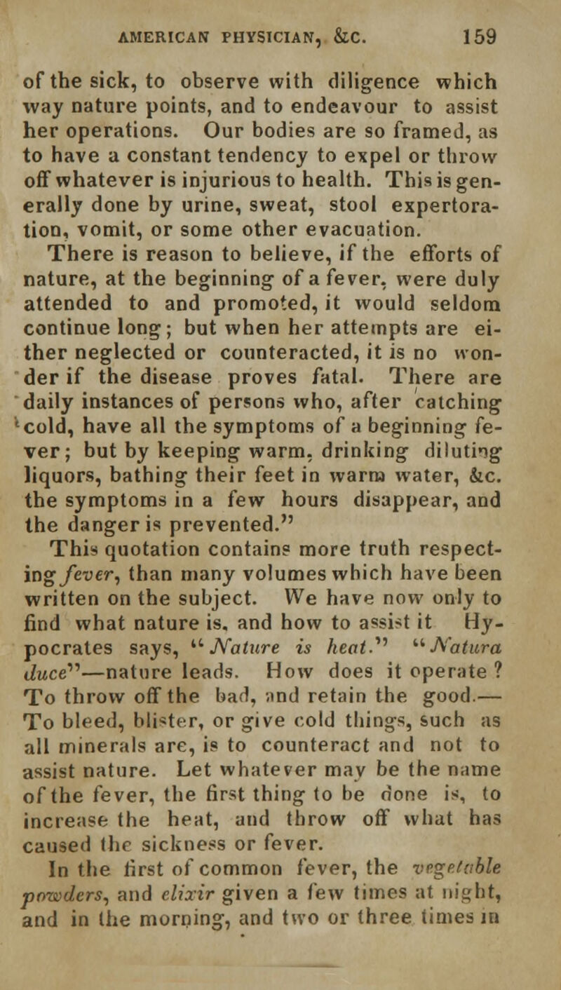 of the sick, to observe with diligence which way nature points, and to endeavour to assist her operations. Our bodies are so framed, as to have a constant tendency to expel or throw off whatever is injurious to health. This is gen- erally done by urine, sweat, stool expertora- tion, vomit, or some other evacuation. There is reason to believe, if the efforts of nature, at the beginning of a fever, were duly attended to and promoted, it would seldom continue long; but when her attempts are ei- ther neglected or counteracted, it is no won- der if the disease proves fatal. There are daily instances of persons who, after catching 'cold, have all the symptoms of a beginning fe- ver; but by keeping warm, drinking diluting liquors, bathing their feet in warm water, &c. the symptoms in a few hours disappear, and the danger is prevented. This quotation contain? more truth respect- ing fever, than many volumes which have been written on the subject. We have now only to find what nature is. and how to assist it Hy- pocrates says,  Nature is heat.'1''  fi'atura Jwce—nature leads. How does it operate ? To throw off the bad, ;ind retain the good.— To bleed, blister, or give cold things, such as all minerals are, is to counteract and not to assist nature. Let whatever may be the name of the fever, the first thing to be done is, to increase the heat, and throw off what has caused the sickness or fever. In the first of common fever, the vegetable powders, and elixir given a few times at night, and in the morning, and two or three times ia