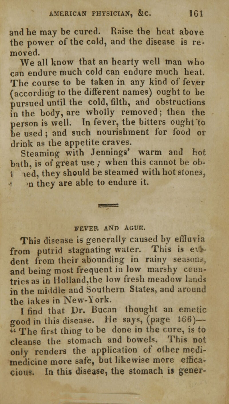 and he may be cured. Raise the heat above the power of the cold, and the disease is re- moved. We all know that an hearty well man who can endure much cold can endure much heat. The course to be taken in any kind of fever (according to the different names) ought to be pursued until the cold, filth, and obstructions in the body, are wholly removed; then the person is well. In fever, the bitters ought'to be used ; and such nourishment for food or drink as the appetite craves. Steaming with Jennings' warm and hot bnth, is of great use ; when this cannot be ob- i led, they should be steamed with hot stones, n they are able to endure it. FEVER AND AGUE. This disease is generally caused by effluvia from putrid stagnating water. This is ce- dent from their abounding in rainy season*, and being most frequent in low marshy cem;- triesas in Holland,the low fresh meadow lands in the middle and Southern States, and around the lakes in New-York. I find that Dr. Bucan thought an emetic good in this disease. He says, (page 166)— M The first thing to be done in the cure, is to cleanse the stomach and bowels. This not only renders the application of other medi- medicine more safe, but likewise more effica- cious. In this disease, the stomach is gener-