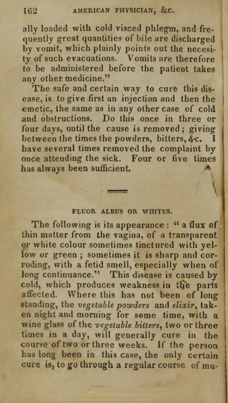 ally loaded with cold visced phlegm, and fre- quently great quantities of bile are discharged by vomit, which plainly points out the necesi- ty of such evacuations. Vomits are therefore to be administered before the patient takes any other medicine. The safe and certain way to cure this dis- ease, is to give first an injection and then the emetic, the same as in any other case of cold and obstructions. Do this once in three or four days, until the cause is removed; giving between the times the powders, bitters, #c. I have several times removed the complaint by once attending the sick. Four or five times has always been sufficient. & FLUOR ALBUS OR WHITES. The following is its appearance :  a flux of thin matter from the vagina, of a transparent or white colour sometimes tinctured with yel- low or green ; sometimes it is sharp and cor- roding, with a fetid smell, especially when of long continuance.1' This disease is caused by cold, which produces weakness in tb^e parts affected. Where this has not been of long standing, the vegetable powders and elixir, tak- en night and morning for some time, with a wine glass of the vegetable bitters, two or three times in a day, will generally cure in the course of two or three weeks. If the person has long been in this case, the only certain cure is, to go through a regular course of me-