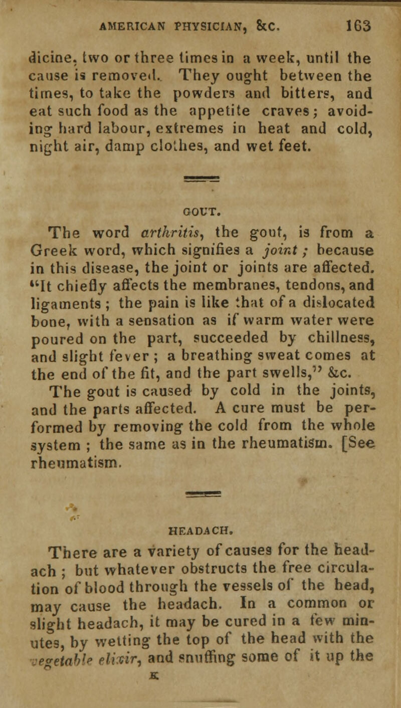 dicine, two or three times in a week, until the cause is removed. They ought between the times, to take the powders and bitters, and eat such food as the appetite craves; avoid- ing hard labour, extremes in heat and cold, night air, damp clolhes, and wet feet. GOUT. The word arthritis, the gout, is from a Greek word, which signifies a joint; because in this disease, the joint or joints are affected. It chiefly affects the membranes, tendons, and ligaments ; the pain is like that of a dislocated bone, with a sensation as if warm water were poured on the part, succeeded by chillness, and slight fever ; a breathing sweat comes at the end of the fit, and the part swells, &c. The gout is caused by cold in the joints, and the parts affected. A cure must be per- formed by removing the cold from the whole system ; the same as in the rheumatism. [See rheumatism. HEADACH. There are a variety of causes for the head- ach ; but whatever obstructs the free circula- tion of blood through the vessels of the head, may cause the headach. In a common or slight headach, it may be cured in a few min- utes by wetting the top of the head with the vegetable elicir, and snuffing some of it up the K.