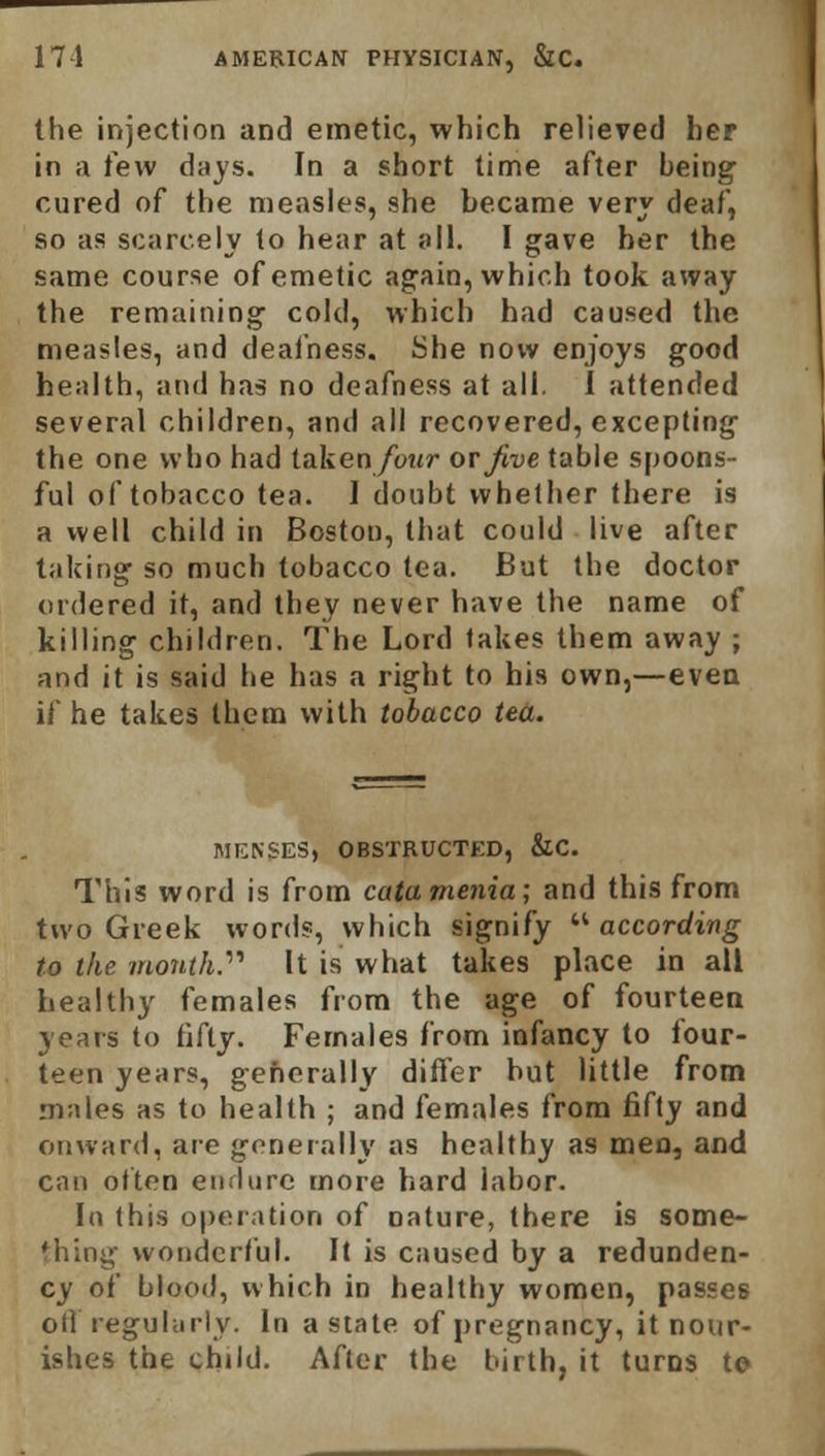 the injection and emetic, which relieved her in a tew days. In a short time after being cured of the measles, she became very deaf, so as scarcely to hear at all. I gave her the same course of emetic again, which took away the remaining cold, which had caused the measles, and deafness. She now enjoys good health, and has no deafness at all. I attended several children, and all recovered, excepting the one who had taken four or five table spoons- ful of tobacco tea. I doubt whether there is a well child in Boston, that could live after taking so much tobacco tea. But the doctor ordered it, and they never have the name of killing children. The Lord fakes them away ; and it is said he has a right to his own,—even if he takes them with tobacco tea. MENSES, OBSTRUCTED, &C. This word is from catamenia; and this from two Greek words, which signify according to the month.'1'' It is what takes place in all healthy females from the age of fourteen years to fifty. Females from infancy to four- teen years, generally differ hut little from males as to health ; and females from fifty and onward, are generally as healthy as men, and can often endure more hard labor. In this operation of nature, there is some- thing wonderful. It is caused by a redunden- cy of blood, which in healthy women, passes off regularly. In a state of pregnancy, it nour- ishes the child. After the birth, it turns to