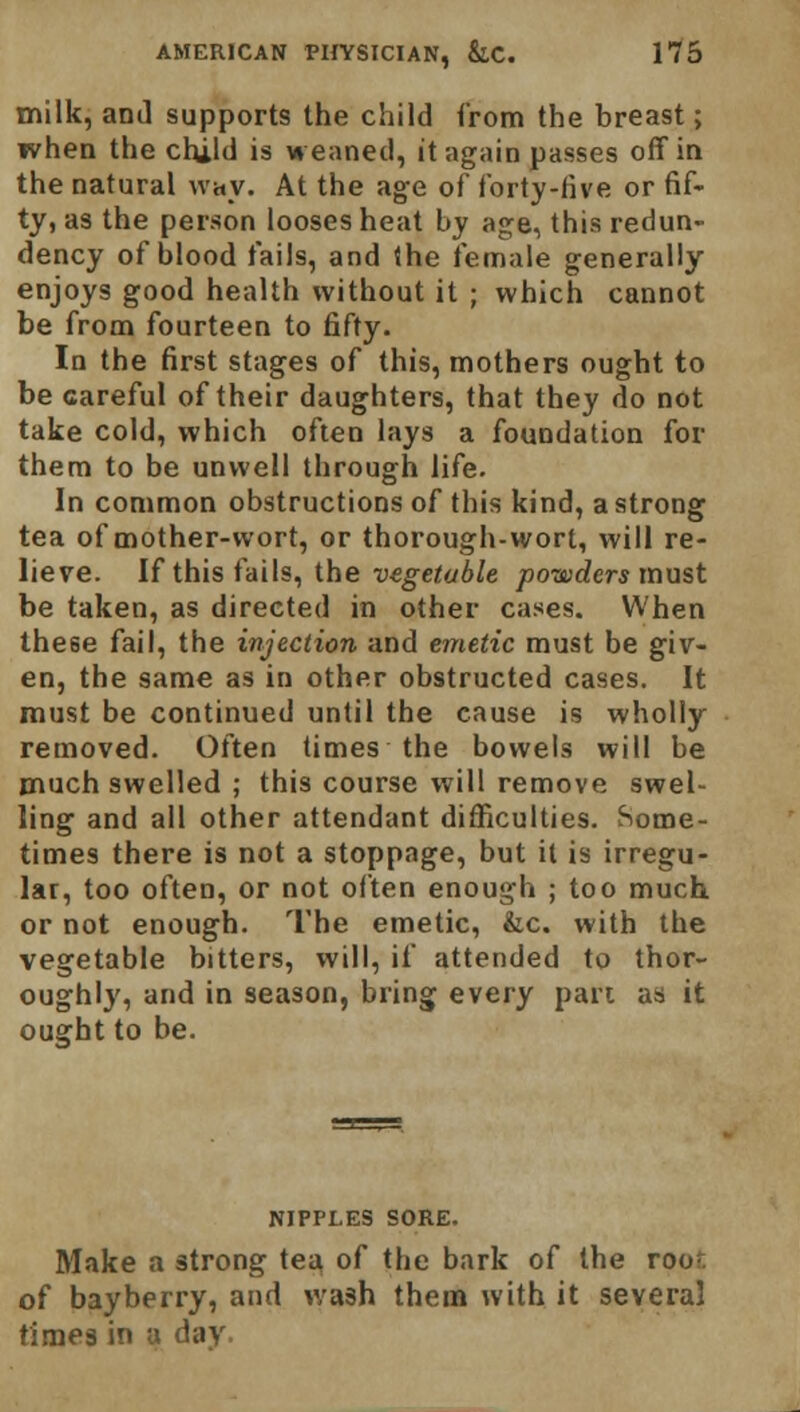 milk, and supports the child from the breast; when the child is weaned, it again passes off in the natural way. At the age of forty-five or fif- ty, as the person looses heat by age, this redun- dency of blood fails, and the female generally enjoys good health without it ; which cannot be from fourteen to fifty. In the first stages of this, mothers ought to be careful of their daughters, that they do not take cold, which often lays a foundation for them to be unwell through life. In common obstructions of this kind, a strong tea of mother-wort, or thorough-wort, will re- lieve. If this fails, the vegetable powders must be taken, as directed in other cases. When these fail, the injection and emetic must be giv- en, the same as in other obstructed cases. It must be continued until the cause is wholly removed. Often times the bowels will be much swelled ; this course will remove swel- ling and all other attendant difficulties. Some- times there is not a stoppage, but it is irregu- lar, too often, or not often enough ; too much or not enough. The emetic, &c. with the vegetable bitters, will, if attended to thor- oughly, and in season, bring every part as it ought to be. NIPPLES SORE. Make a strong tea of the bark of the root, of bay berry, and wash them with it several times iTi B I8Y