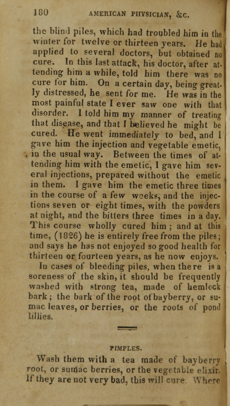 the blind piles, which had troubled him in the winter for twelve or thirteen years. He had applied to several doctors, but obtained no cure. In this last attack, his doctor, after at- tending him a while, told him there was no cure tor him. On a certain day, being great- ly distressed, he sent for me. He was in the most painful state I ever saw one with that disorder. I told him my manner of treating that disease, and that I believed he might be cured. He went immediately to bed, and I gave him the injection and vegetable emetic, . iu the usual way. Between the times of at- tending him with the emetic, 1 gave him sev- eral injections, prepared without the emetic in them. I gave him the emetic three times in the course of a few weeks, and the injec- tions seven or eight times, with the powders at night, and the bitters three times in a day. This course wholly cured him ; and at this time, (1826) he is entirely free from the piles; and says he has not enjoyed so good health for thirteen or fourteen years, as he now enjoys. Iu cases of bleeding piles, when there is a soreness of the skin, it should be frequently washed with strong tea, made of hemlock bark; the bark of the root ofbayberry, or su- mac leaves, or berries, or the roots of pond lillies. PIMPLES. Wash them with a tea made of bay berry root, or sumac berries, or the vegetable elixir. If they are not very bad, this will cure