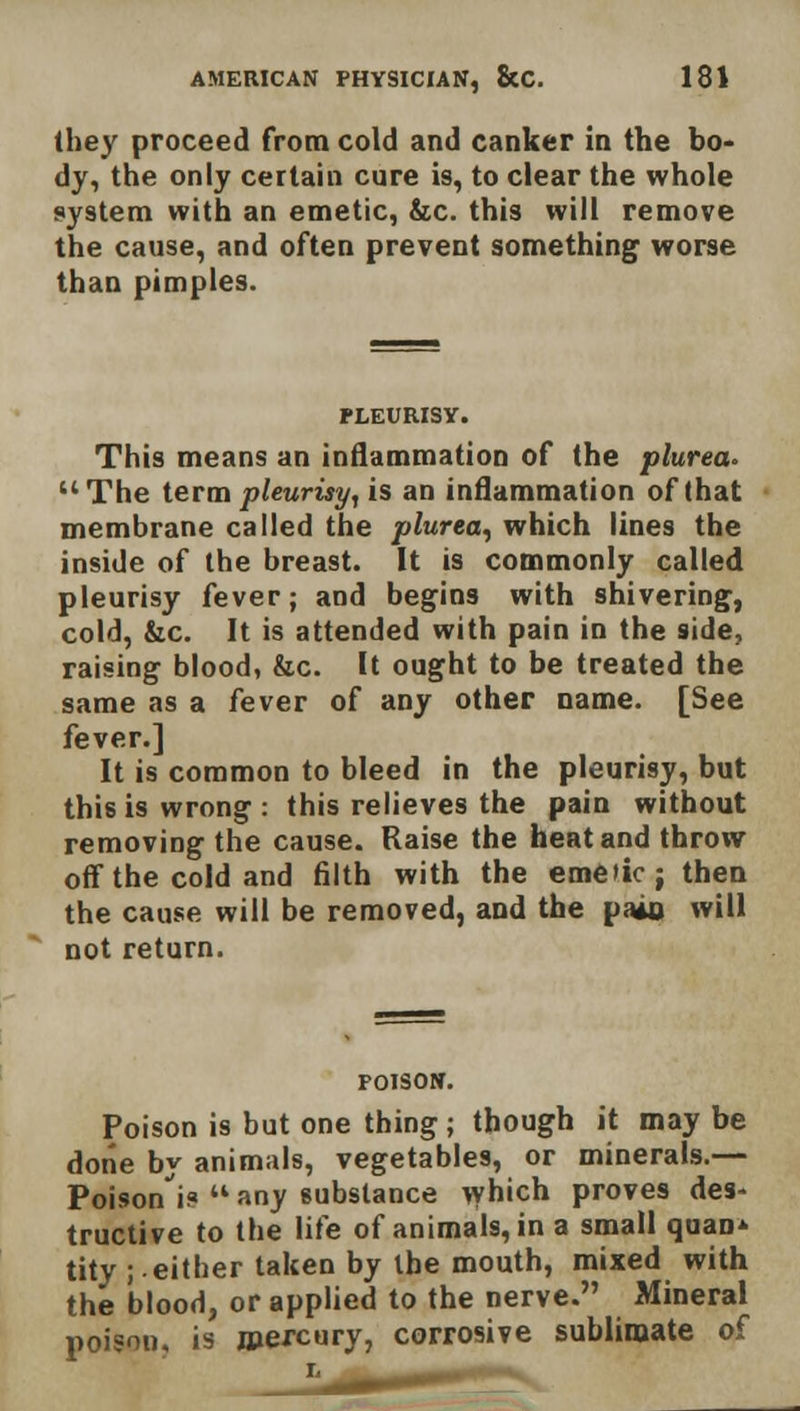 (hey proceed from cold and canker in the bo- dy, the only certain cure is, to clear the whole system with an emetic, &c. this will remove the cause, and often prevent something worse than pimples. PLEURISY. This means an inflammation of the plurea. The term pleurisy, is an inflammation of that membrane called the plurea, which lines the inside of the breast. It is commonly called pleurisy fever; and begins with shivering, cold, &c. It is attended with pain in the side, raising blood, &c. It ought to be treated the same as a fever of any other name. [See fever.] It is common to bleed in the pleurisy, but this is wrong: this relieves the pain without removing the cause. Raise the heat and throtv off the cold and filth with the eme>ic; then the cause will be removed, and the pais will not return. FOISON. Poison is but one thing ; though it may be done by animals, vegetables, or minerals.— Poison'i?  any gubstance which proves des- tructive to the life of animals, in a small quan* tity ; either taken by the mouth, mixed with the blood, or applied to the nerve. Mineral poison, is mercury, corrosive sublimate of