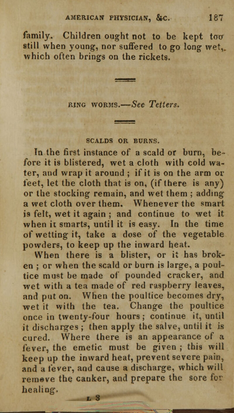 family. Children ought not to be kept too still when young, nor suffered to go long wet,, which often brings on the rickets. ring worms.—See Tetters. SCALDS OR BURNS. In the first instance of a scald or burn, be- fore it is blistered, wet a cloth with cold wa- ter, and wrap it around ; if it is on the arm or feet, let the cloth that is on, (if there is any) or the stocking remain, and wet them ; adding a wet cloth over them. Whenever the smart is felt, wet it again ; and continue to wet it when it smarts, until it is easy. In the time of wetting it, take a dose of the vegetable powders, to keep up the inward heat. When there is a blister, or it has brok- en ; or when the scald or burn is large, a poul- tice must be made of pounded cracker, and wet with a tea made of red raspberry leaves, and put on. When the poultice becomes dry, wet it with the tea. Change the poultice once in twenty-four hours; continue it, until it discharges ; then apply the salve, until it is cured. Where there is an appearance of a fever, the emetic must be given ; this will keep up the inward heat, prevent severe pain, and a fever, and cause a discharge, which will remove the canker, and prepare the sore for healing. i s