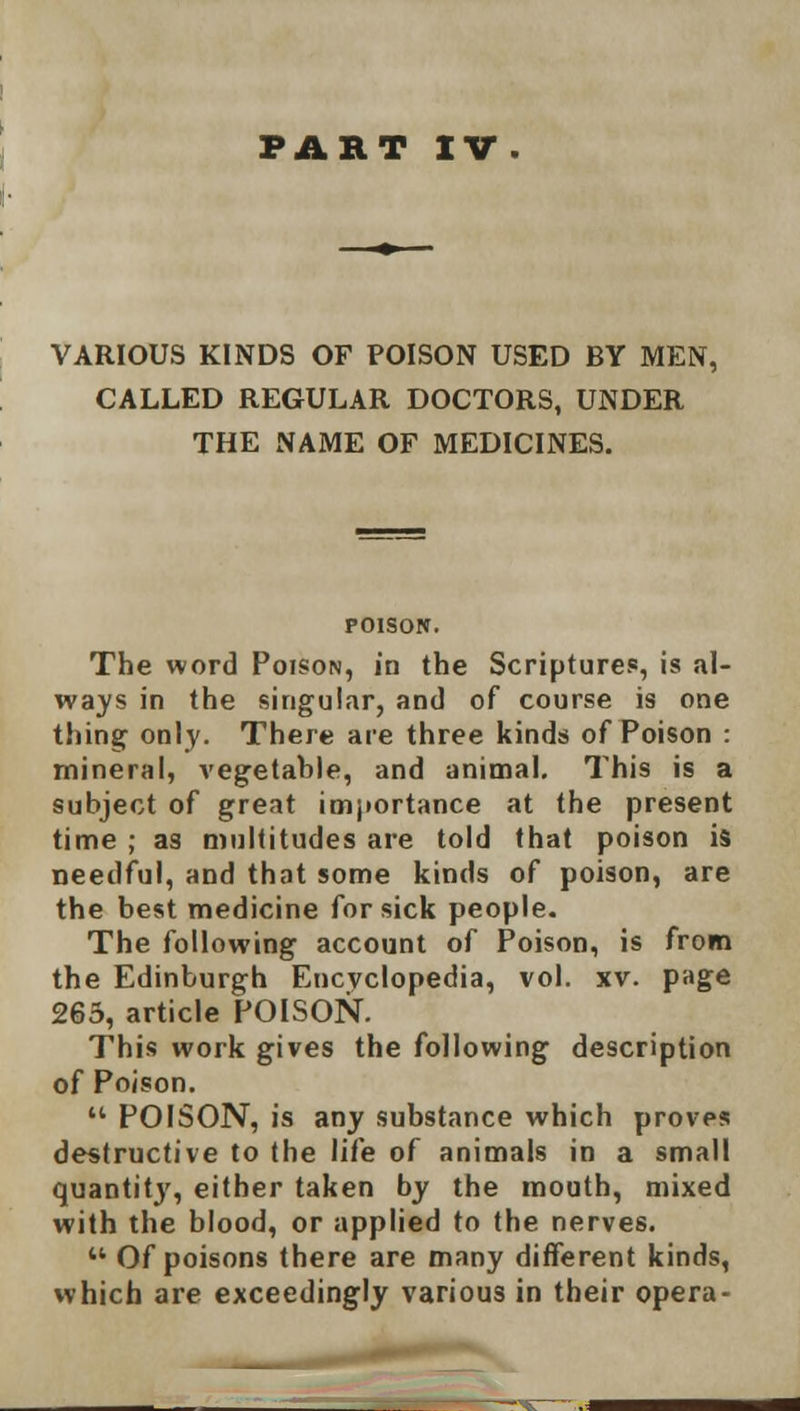 FART IV. VARIOUS KINDS OF POISON USED BY MEN, CALLED REGULAR DOCTORS, UNDER THE NAME OF MEDICINES. POISON. The word Poison, in the Scripture?, is al- ways in the singular, and of course is one thing only. There are three kinds of Poison : mineral, vegetable, and animal. This is a subject of great importance at the present time ; as multitudes are told that poison is needful, and that some kinds of poison, are the best medicine for sick people. The following account of Poison, is from the Edinburgh Encyclopedia, vol. xv. page 265, article POISON. This work gives the following description of Poison.  POISON, is any substance which proves destructive to the life of animals in a small quantity, either taken by the mouth, mixed with the blood, or applied to the nerves. M Of poisons there are many different kinds, which are exceedingly various in their opera-