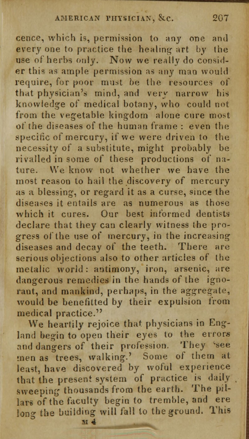 cence, which is, permission to any one and every one to practice the healing; art by the use of herbs only. Now we really do consid- er this as ample permission as any man would require, for poor must he the resources of that physician's mind, and very narrow liis knowledge of medical botany, who could not from the vegetable kingdom alone cure most of the diseases of the human frame : even the -specific of mercury, if we were driven to the necessity of a substitute, might probably be rivalled in some of these productions of na- ture. We know not whether we have the most reason to hail the discovery of mercury as a blessing, or regard it as a curse, since the diseases it entails are as numerous as those which it cures. Our best informed dentists declare that they can clearly witness the pro- gress of the use of mercury, in the increasing diseases and decay of the teeth. There are serious objections also to other articles of the metalic world: antimony, iron, arsenic, are dangerous remedies in the hands of the igno- rant, and mankind, perhaps, in the aggregate, would be benefitted by their expulsion from medical practice. We heartily rejoice that physicians in Eng- land begin to open their eyes to the errors and dangers of their profession. They 'see ;nen as trees, walking.' Some of them at least, have discovered by woful experience that the present system of practice is daily sweeping thousands from the earth. The pil- lars of the faculty begin to tremble, and ere lon» the building will fall to the ground. This m 4