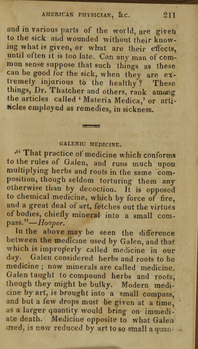 and in various parts of the world, are given to the sick and wounded without their know- ing what is given, or what are their e-ffectg, until often it is too late. Can any man of com- mon sense suppose that such things as these can be good for the sick, when they are ex- tremely injurious to the healthy? These things, Dr. Thatcher and others, rank among the articles called ' Materia Medica,' or arti- fcicles employed as remedies, in sickness. GALENIC MEDICINE. # That practice of medicine which conforms to the rules of Galen, and runs much upon multiplying herbs and roots in the same com- position, though seldom torturing them any otherwise than by decoction. It is opposed to chemical medicine, which by force of fire, and a great deal of art, fetches out the virtues of bodies, chiefly mineral into a small com- pass.—Hooper. In the above may be seen the difference between the medicine used by Galen, and that which is improperly called medicine in our day. Galen considered herbs and roots to be medicine ; now minerals are called medicine. Galen taught to compound herbs and roots, though they might be bulky. Modern medi- cine by art, is brought into a small compass, and but a few drops must be given at a time, as a larger quantity would bring on immedi- ate death. Medicine opposite to what Galen tfsed, is cov/ reduced by art to so small aquan-'