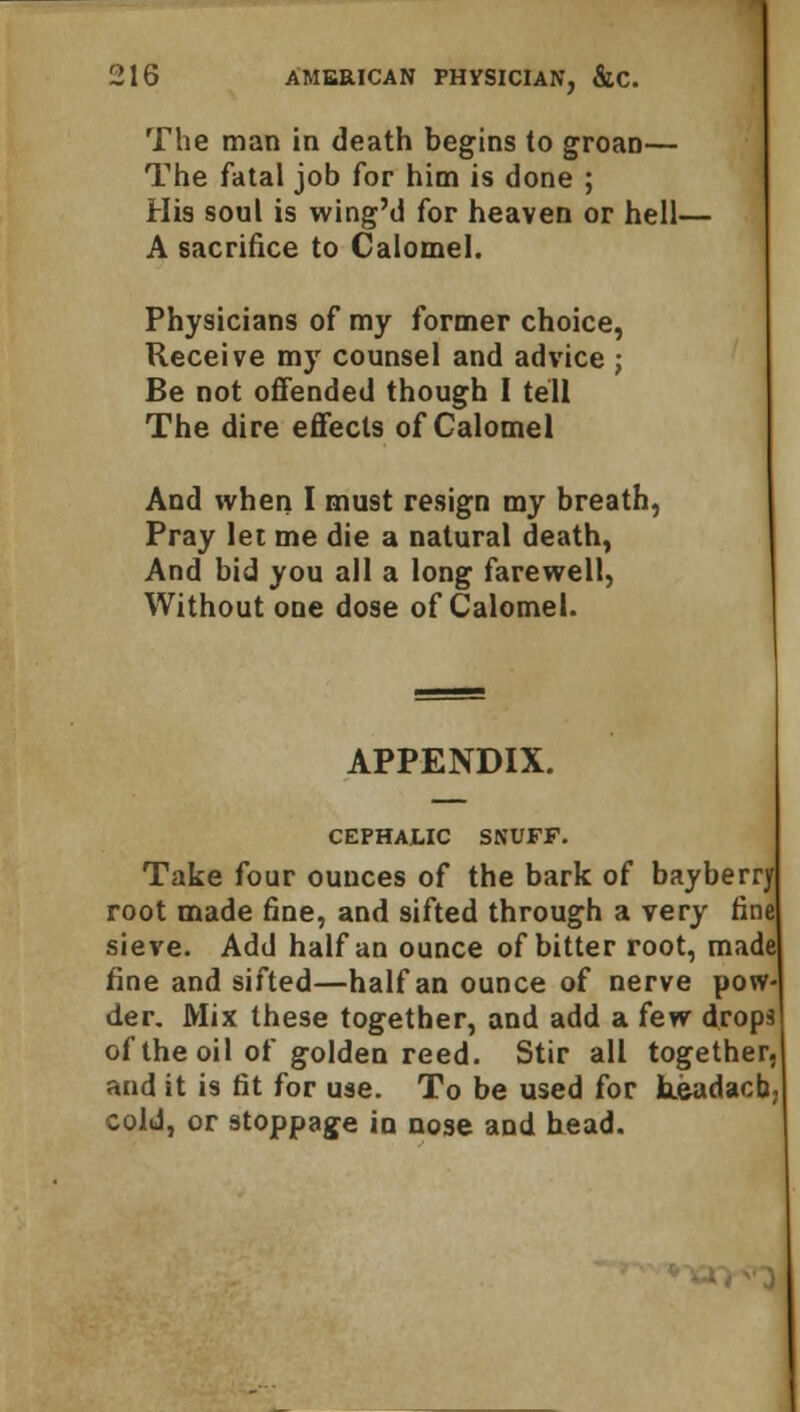The man in death begins to groan— The fatal job for him is done ; His soul is wing'd for heaven or hell- A sacrifice to Calomel. Physicians of my former choice, Receive my counsel and advice j Be not offended though I tell The dire effects of Calomel And when I must resign my breath, Pray let me die a natural death, And bid you all a long farewell, Without one dose of Calomel. APPENDIX. CEPHALIC SNUFF. Take four ounces of the bark of bayberry root made fine, and sifted through a very fine sieve. Add half an ounce of bitter root, made fine and sifted—half an ounce of nerve pow- der. Mix these together, and add a few drops of the oil of golden reed. Stir all together, and it is fit for use. To be used for keadacb cold, or stoppage in nose and head.