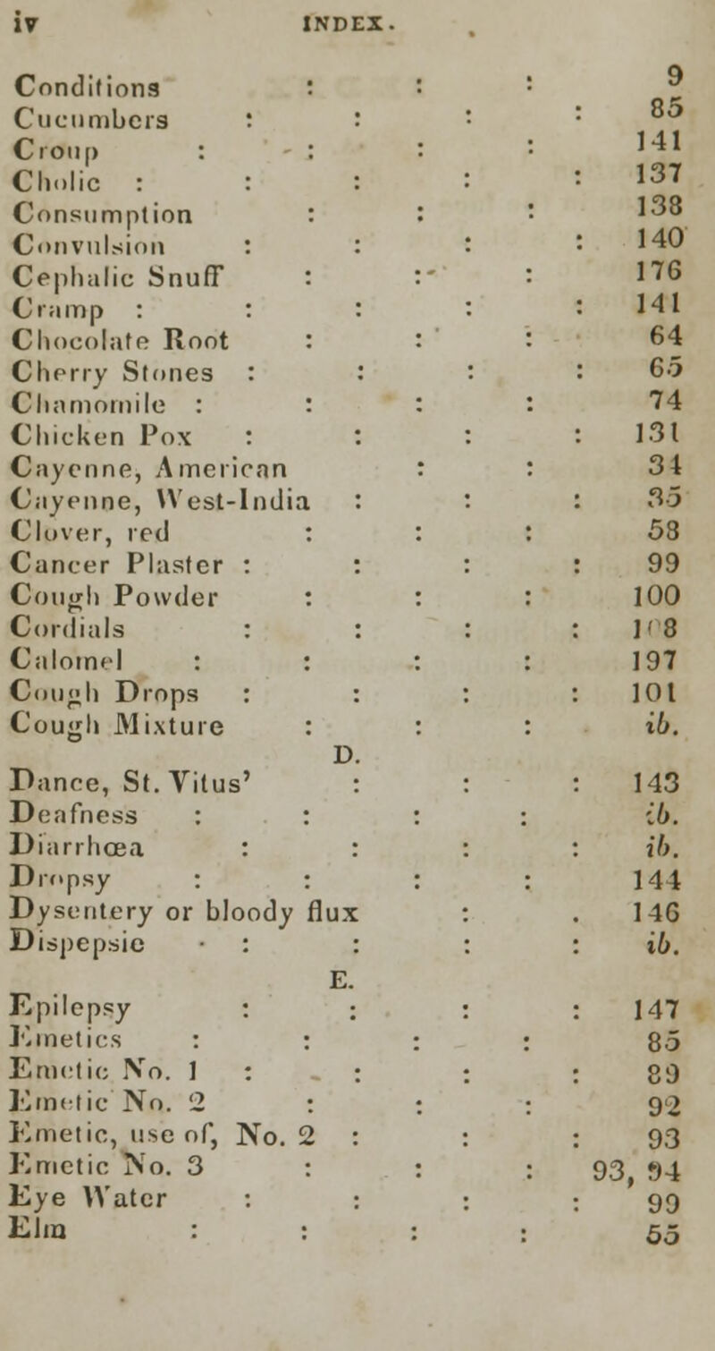 Conditions Cucumbers Croup : Clx.lic : Consumption Convulsion Cephalic Snuff Cramp : Chocolate Root Cherry Stones Chamomile : Chicken Pox Cayenne, American Cayenne, West-Indi; CIpver, red Cancer Plaster Cough Powder Cordials Calomel : Cough Drops Cough Mixture Dance, St. Vitus' Deafness : Diarrhoea : Dropsy : Dysentery or bloody Dispepsie Epilepsy Kinetics : Emetic No. 1 Emetic No. 2 Emetic, use of, No. Emetic No. 3 Eye Water Elm D. flux E.