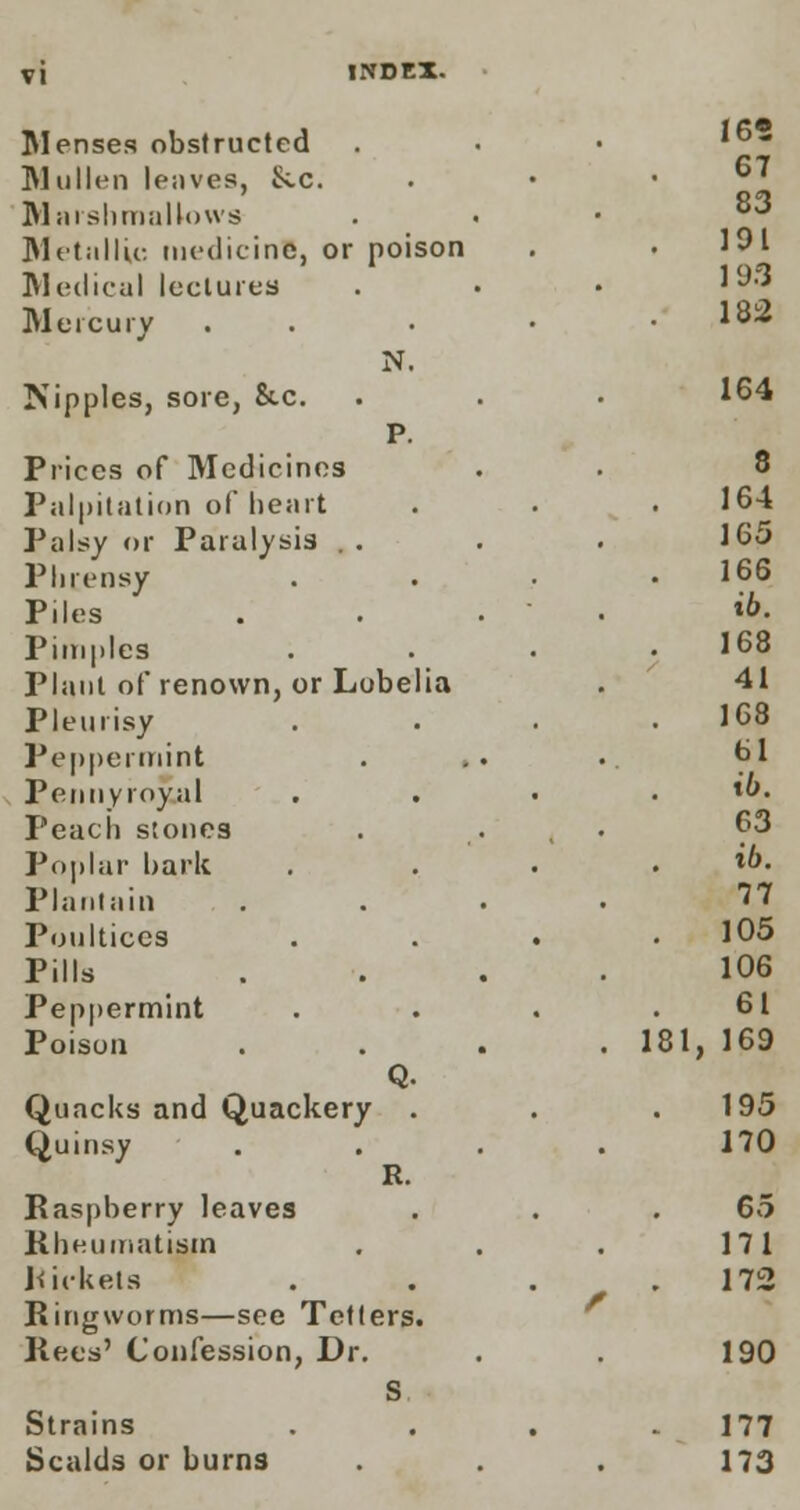Menses obstructed Mullen leaves, Sec. Marsh mallows Metallic medicine, or poison Medical lectures Mercury Nipples, sore, &.c. Prices of Medicines Palpitation of heart Palsy or Paralysis . . Phrensy Piles Pimples Plant of renown, or Lobelia Pleurisy Peppermint Pennyroyal Peach stones Poplar hark Plantain Poultices Pills Peppermint Poison Q. Quacks and Quackery . Quinsy R. Raspberry leaves Rheumatism Rickets Ringworms—see Tetters. Rees' Confession, Dr. S Strains Scalds or burns