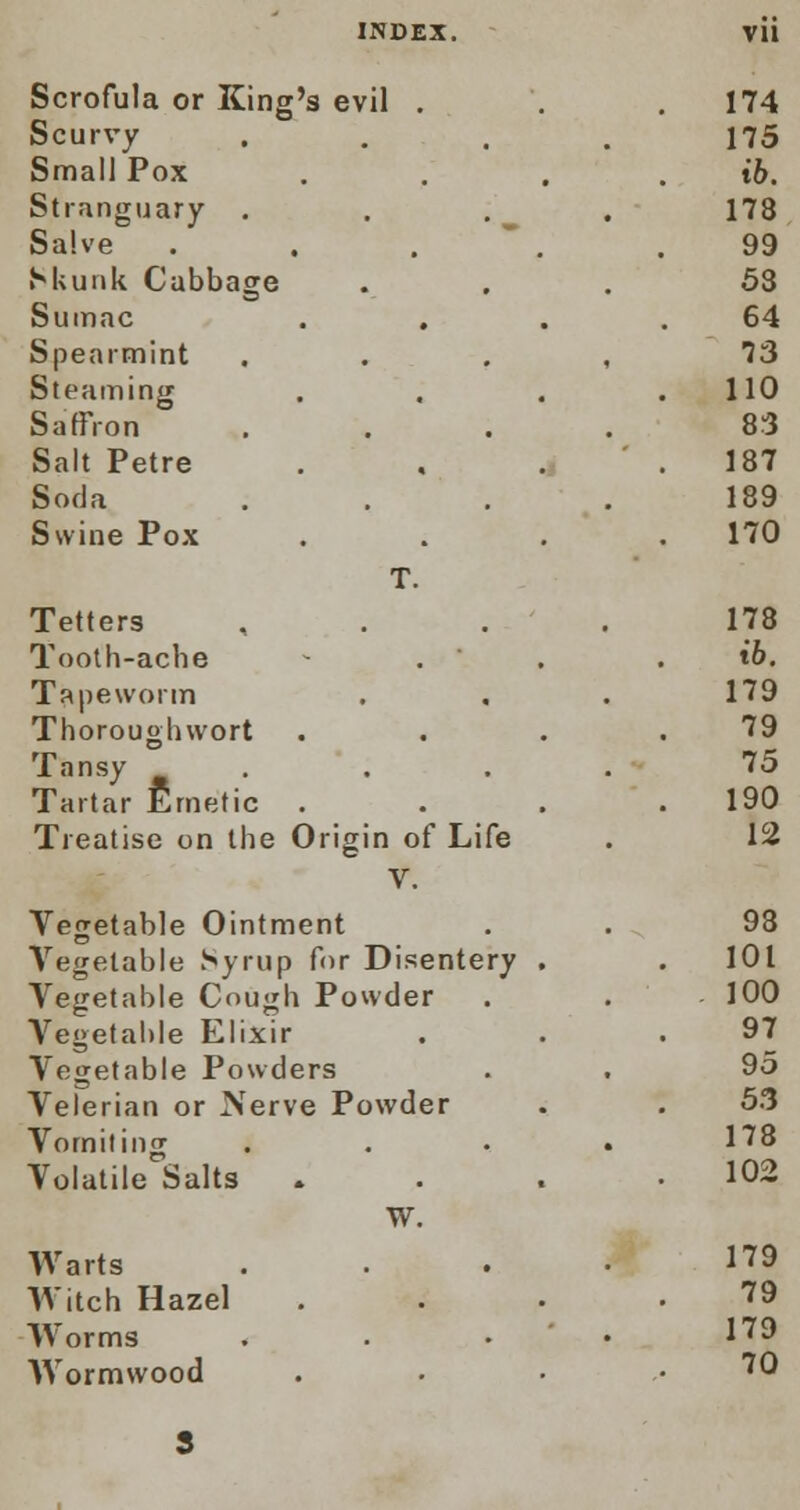Scrofula or King's evil . Scurvy Small Pox Stranguary Salve Skunk Cabbage Sumac Spearmint Steaming Saffron Salt Petre Soda Swine Pox T. Tetters Tooth-ache Tapeworm Thoroughwort Tansy Tartar Emetic Treatise on the Origin of Life V. Vegetable Ointment Vegetable Syrup for Disentery Vegetable Cough Powder Vegetable Elixir Vegetable Powders Velerian or Nerve Powder Vomiting Volatile Salts W. Warts Witch Hazel Worms Wormwood