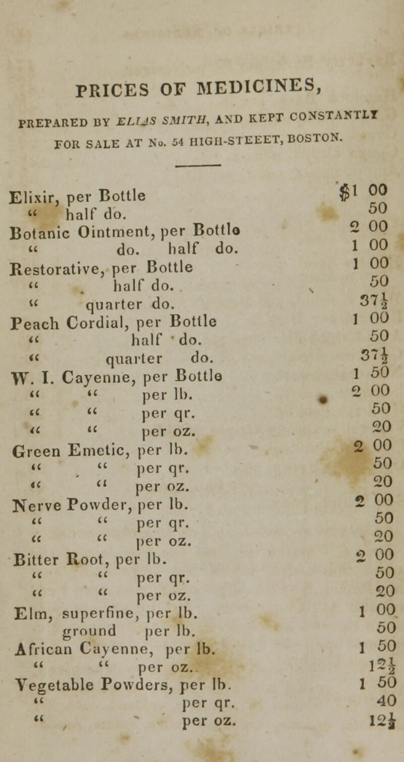 PRICES OF MEDICINES, PREPARED BY ELUS SMITH, AND KEPT CONSTANTLY FOR SALE AT No. 54 HIGH-STEEET, BOSTON. Elixir, per Bottle  half do. Botanic Ointment, per Bottle « do. half do. Restorative, per Bottle « . half do. « quarter do. Peach Cordial, per Bottle « half ' do. « quarter do. W. I. Cayenne, per Bottle «  per 11). «<  per qr. *<■ tc per oz. Green Emetic, per lb.   per qr. «  per oz. Nerve Powder, per lb.   per qr.   per oz. Bitter Root, per lb.   per qr.  u per oz. Elm, superfine, per lb. ground per lb. African Cayenne, per lb.   per oz. Vegetable Powders, per lb.  per qr.  per oz.